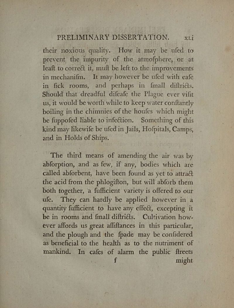 their noxious quality. How it may be ufed to prevent the impurity of the atmofphere, or at Jeaft to correét it, muft be left to the improvements in mechanifm. It may however be ufed with eafe in fick rooms, and perhaps in {mall diftridts. Should that dreadful difeafe the Plague ever vifit us, it would be worth while to keep water conftantly boiling in the chimnies of the houfes which might _ be fuppofed liable to infection. Something of this kind may likewife be ufed in Jails, ος Camps, and in Holds of Ships. The third means of amending the air was by abforption, and as few, if any, bodies which are called abforbent, have been found as yet to attract the acid from the phlogifton, but will abforb them both together, a fufficient variety is offered to our ufe. They can hardly be applied however in a quantity fufficient to have any effect, excepting it be in rooms and {mall diftriéts. Cultivation how- ever affords us great affiftances in this particular, and the plough and the fpade may be confidered as beneficial to the health as to the nutriment of — mankind. In cafes of alarm the public ftreets Γ might
