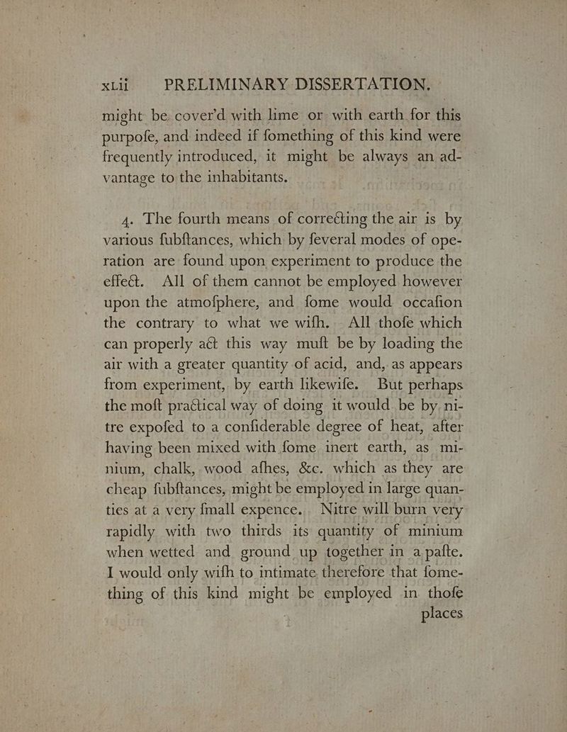 might be cover'd with lime or with earth for this purpofe, and indeed if fomething of this kind were frequently introduced, it might be always an ad- — vantage to the inhabitants. | 4. The fourth means of corre¢ting the air 15 ὮΥ various fubftances, which by feveral modes of ope- ration are found upon experiment to produce the effect. All of them cannot be employed however upon the atmofphere, and fome would occafion the contrary to what we wifh. All thofe which can properly αξὶ this way muft be by loading the — air with a greater quantity of acid, and, as appears — from experiment, by earth lkewife. But perhaps the moft practical way of doing it would. be by. ni- tre expofed to a confiderable degree of heat, after having been mixed with fome inert earth, as mi- nium, chalk, wood afhes, &c. which as they are cheap fubftances, might be employed in large quan- ties at a very {mall expence... Nitre will burn very rapidly with two thirds its quantity of minium when wetted and ground: up together in a patte. I would only with to intimate. therefore that fome- _ thing of this kind meu be employed in. thofe places