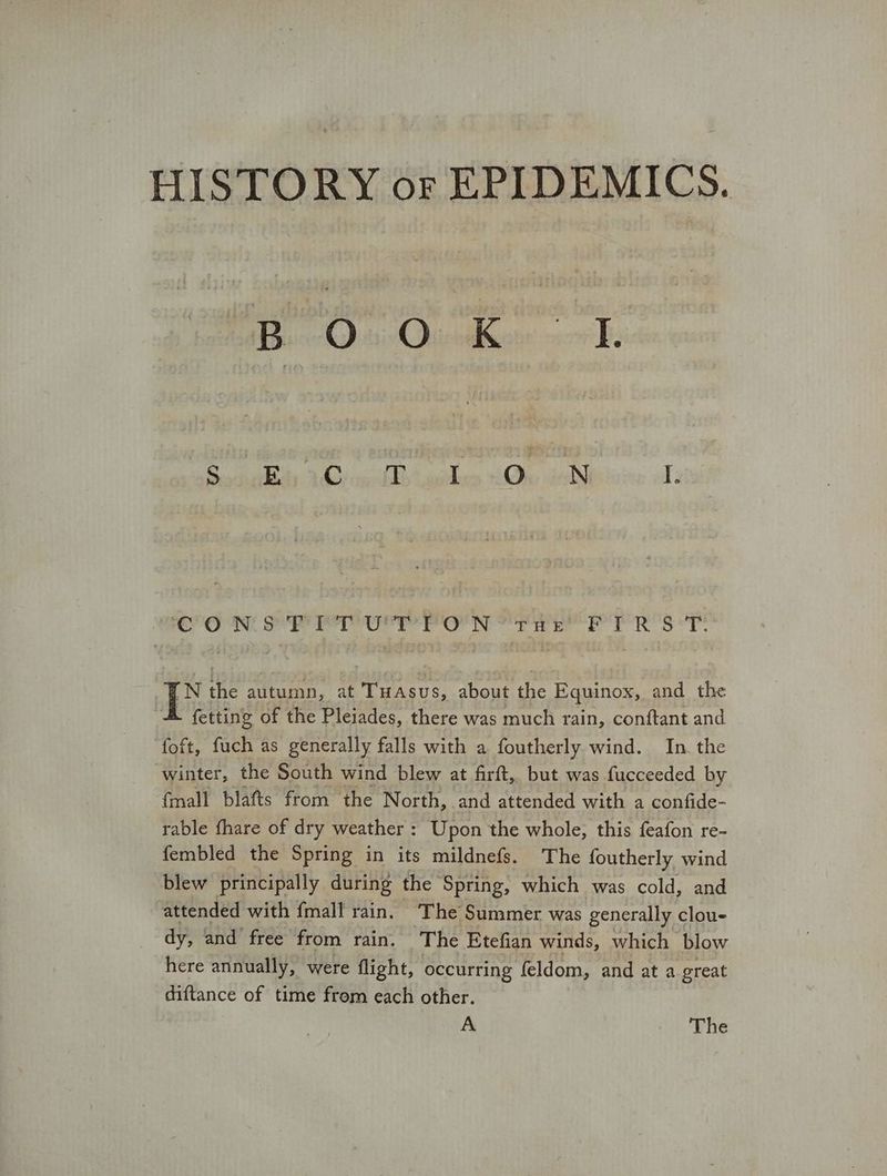 HISTORY or EPIDEMICS. Beet Ohentiecin or B eke 3 heii goles ων. COR Se rere ο σσ R'Ss*T. TN Be autumn, at Tuasus, about ee Equinox, and the . fetting of the Pleiades, there was much rain, conftant and foft, fuch as generally falls with a foutherly wind. In the winter, the South wind blew at firft, but was fucceeded by {mall blafts from the North, and attended with a confide- rable fhare of dry weather : Upon the whole, this feafon re- fembled the Spring in its mildnefs. The foutherly wind blew principally during the Spring, which was cold, and attended with {mall rain. ‘The Summer was generally clou- dy, and free from rain. The Etefian winds, which blow here annually, were flight, occurring feldom, and at a great diftance of time from each other. A The