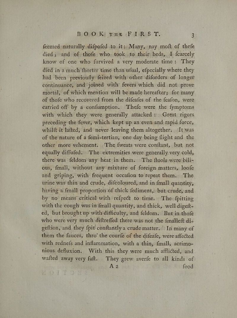 feemed naturally difpofed to it: Many, nay moft of thefe died; and of thofe who. took to their beds, I fcarcely know of one who furvived a very moderate time: They died in a much ‘fhorter time than ufual, efpecially where they had been’ previoufly feized ‘with other diforders of longer continuance, and joined with’ fevers which did nat prove mortal, of which mention will be'made hereafter; for many of thofe who recovered from the difeafes of the feafon, were carried off by a confumption. Thefe were the fymptoms with which they were generally attacked: Great rigors preceding the fever, which kept up an even and rapid force, whilft it lafted, and never leaving them altogether. It was of the nature of a femi-tertian, one day being flight and the other more vehement. ‘The fweats were conftant, but not equally diffufed.' The extremities were generally very cold, there was feldom any heat in them. The ftools were bili- ous, fmall, without any mixture of foreign matters, loofe and griping, with frequent occafion to repeat them. The urine was thin and crude, difcoloured, and in fmall quantity, having ‘a {mall proportion of thick fediment,. but crude, and by no means critical with refpe& to time. The: {pitting with the cough was'in fmall quantity, and thick, well digeft- ed, but brought up with difficulty, and feldom. But in thofe who were very much diftreffed there was not the {malleft di- geftion, and they fpit conftantly a crude matter... In many of them the fauces, thro’ the courfe of the difeafe, were affected with rednefs and inflammation, with a thin, fmall; acrimo- nious defluxion. With this they were much afflicted, and wafted away very faft. They grew averfe to all kinds of A2 food