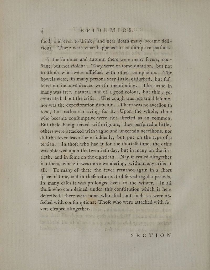 food, and even to drink; and néar death many became deli- rious. Thefe were what happened ‘to confumptive perfons. 1π the fummer and autumn there were many fevers, -con- ftant, but not violent... They were of fome duration, but not to thofe: who were afflicted with other complaints... The bowels were, in many perfons very. little difturbed, but fuf- fered no inconveniences. worth mentioning. The urine in many was free, natural, and of a good colour, but thin; yet concocted about the crifis. The cough was not troublefome, nor was the expectoration difficult.’ There was no averfion to food, but’ rather a craving for it... Upon the whole, thofe who became confumptive were not affected as in common, But thefe being feized with rigours, they perfpired a little ; others were attacked with vague and uncertain acceflions, nor did the fever leave them fuddenly, but put on the type of a tertian. In thofe who had it for the fhorteft time, the crifis was obferved upon the twentieth day, but in many on the for- tieth, and in fome on theeightieth. Nay it ceafed altogether in others, where it was more wandering, without any crifis at all. To many of thefe the fever returned again in a fhort {pace of time, and in thefe returns it obferved regular periods. {In many cafes it was prolonged even to the winter. In all thofe who complained under this conftitution which is here defcribed, there were none who died but fuch as were af- - feéted with confumptions: Thofe who were attacked with fe- vers efcaped altogether. SB ο th ουν