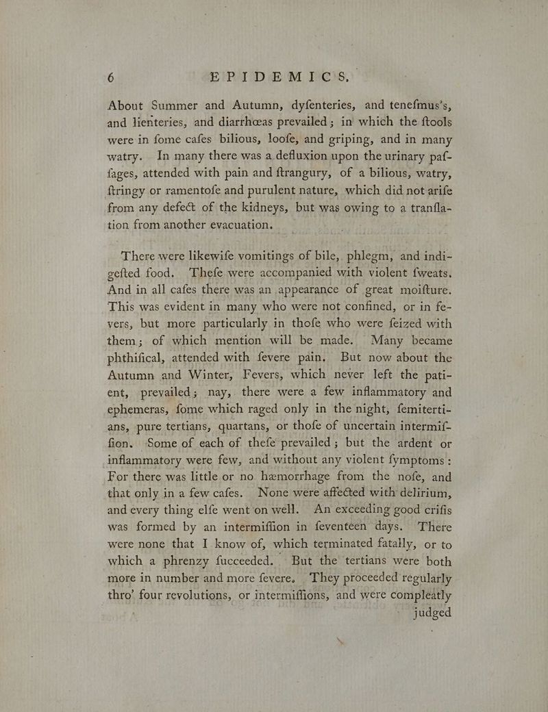 About Summer and Autumn, dyfenteries, and tenefmus’s, and lienteries, and diarrhceas prevailed ; in’ which the ftools were in fome cafes bilious, loofe, and griping, and in many watry. In many there was a defluxion upon the urinary paf- fages, attended with pain and ftrangury, of a bilious, watry, ftringy or ramentofe and purulent nature, which did not arife from any defect of the kidneys, but was owing to a tranfla- tion from another evacuation. There were likewife vomitings of bile, phlegm, and indi- gefted food. Thefe were accompanied with violent {weats. And in all cafes there was an appearance of great moifture. This was evident in many who were not confined, or in fe- vers, but more particularly in thofe who were feized with them; of which mention will be made. Many became phthifical, attended with fevere pain, But now about the Autumn and Winter, Fevers, which never left the pati- ent, prevailed; nay, there were a few inflammatory and ephemeras, fome which raged only in the night, femiterti- ans, pure tertians, quartans, or thofe of uncertain intermif- fion. Some of each of thefe prevailed; but the ardent or inflammatory were few, and without any violent fymptoms: For there was little or no hemorrhage from the nofe, and that only in a few cafes. None were affected with delirium, and every thing elfe went on well. An exceeding good crifis was formed by an intermiffion in feventeen days. There were none that I know of, which terminated fatally, or to which a phrenzy fucceeded. But the tertians were both more in number and more fevere. They proceeded regularly thro’ four revolutions, or intermiffions, and were compleatly judged