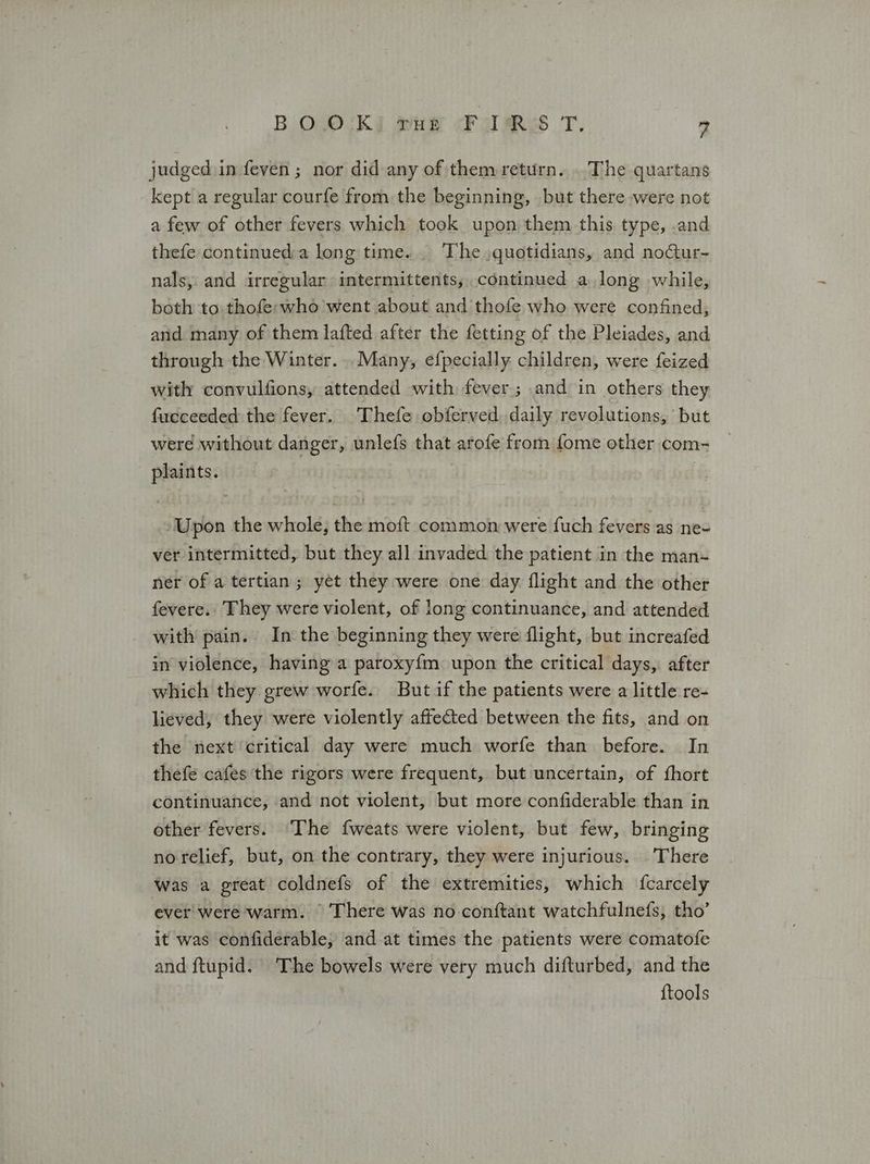 judged in feven ; nor did any of them return... The quartans kept a regular courfe from the beginning, but there were not a few of other fevers which took upon them this type, .and thefe continued:a long time... The quotidians, and nofur- nals, and irregular intermittents, continued a long while, both to thofe:who went about and thofe who were confined, and many of them lafted after the fetting of the Pleiades, and through the Winter. Many, efpecially children, were feized with convulfions, attended with fever; and in others they fueceeded the fever. Thefe obferved daily revolutions, but were without danger, unlefs that arofe from fome other com- plaints. Upon the whole, the moft conimon were fuch fevers as ne= ver intermitted, but they all invaded the patient in the man- ner of a tertian; yet they were one day flight and the other {ενετε.. They were violent, of long continuance, and attended with pain. In the beginning they were flight, but increafed in violence, having a paroxy{m upon the critical days, after which they grew worfe. Butif the patients were a little re- lieved, they were violently affected between the fits, and on the next critical day were much worfe than before. In thefe cafes the rigors were frequent, but uncertain, of fhort continuance, and not violent, but more confiderable than in other fevers. The fweats were violent, but few, bringing no relief, but, on the contrary, they were injurious. There was a great coldnefs of the extremities, which fcarcely ever were warm. There was no conftant watchfulnefs, tho’ it was confiderable, and at times the patients were comatofe and ftupid. The bowels were very much difturbed, and the {tools