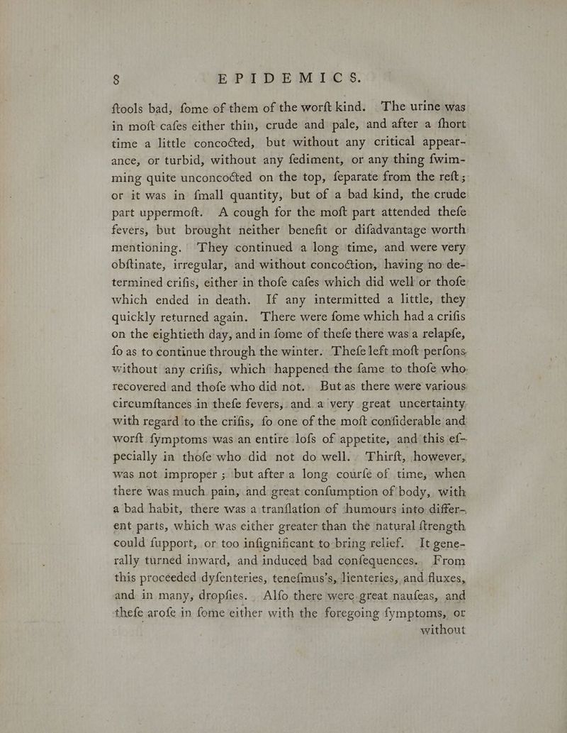 ftools bad, fome of them of the worft kind. The urine was in moft cafes either thin, crude and pale, and after a fhort time a little concoéted, but without any critical appear- ance, or turbid, without any fediment, or any thing fwim- ming quite unconcoéted on the top, feparate from the reft; or it was in {mall quantity, but of a bad kind, the crude part uppermoft. A cough for the moft part attended thefe fevers, but brought neither benefit or difadvantage worth mentioning. They continued a long time, and were very obftinate, irregular, and without concodtion, having no de- termined crifis, either in thofe cafes which did well or thofe which ended in death. If any intermitted a little, they quickly returned again. There were fome which had a crifis on the eightieth day, and in fome of thefe there was a relapfe, fo as to continue through the winter. Thefe left moft perfons without any crifis, which happened the fame to thofe who. recovered and thofe who did not.. But.as there were various circumftances in thefe fevers, anda very great uncertainty with regard to the crifis, fo one of the moft confiderable and worft fymptoms was an entire lofs of appetite, and this ef- pecially in thofe who did not do well.. Thirft, however, was not improper ; ‘but after a long courfe of time, when there was much. pain, and great. confumption of body, with a bad habit, there was a tranflation of -humours into: differ-. ent parts, which was either greater than the natural {trength could fupport, or too infignificant to bring relief. It gene- rally turned inward, and induced bad confequences., From this proceeded dyfenteries, tenefmus’s, lienteries, and fluxes, and in many, dropfies.. Alfo there were.great naufeas, and thefe arofe in fome either with the foregoing fymptoms, or without