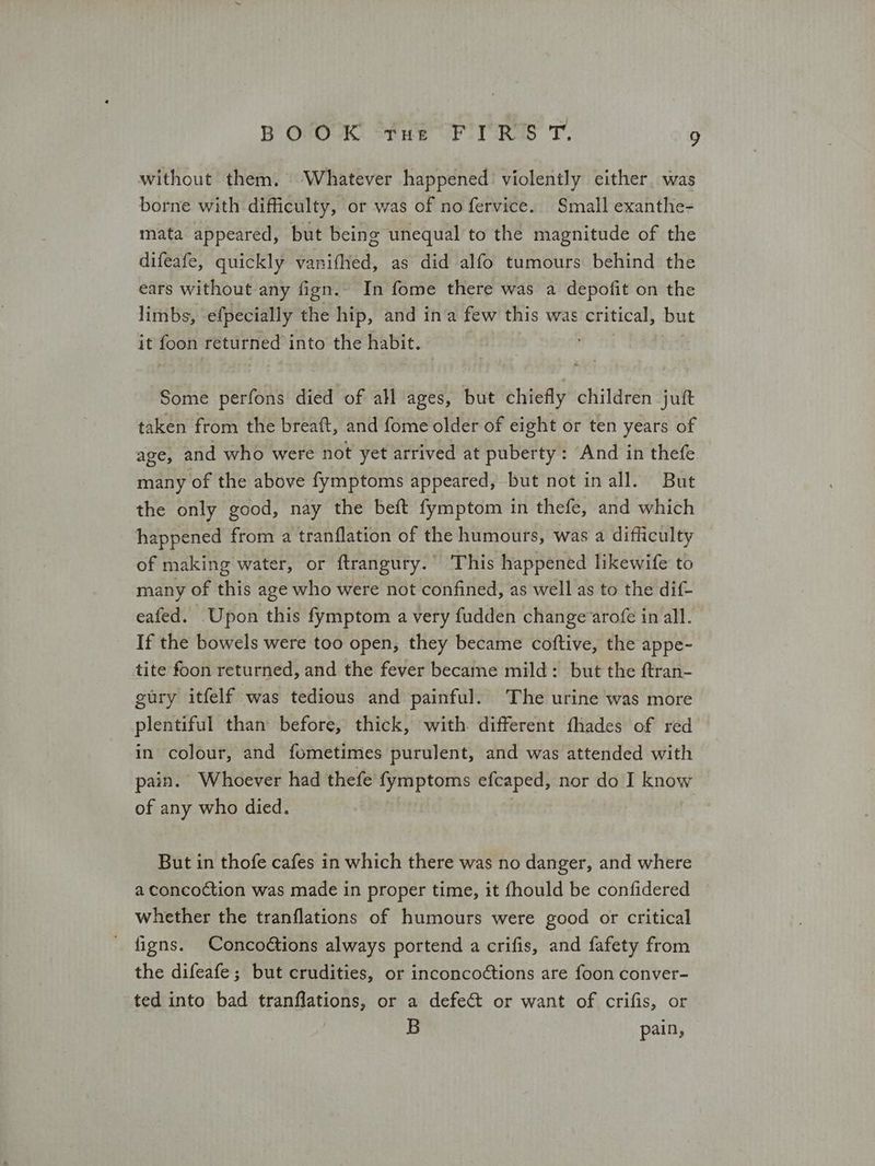 without them. | Whatever happened. violently either was borne with difficulty, or was of no fervice. Small exanthe- mata appeared, but being unequal to the magnitude of the difeafe, quickly vanifhed, as did alfo tumours behind the ears without any fign.. In fome there was a depofit on the limbs, efpecially the hip, and ina few this was critical, but it foon returned into the habit. ath Some perfons died of all ages, but chiefly children juft taken from the breaft, and fome older of eight or ten years of age, and who were not yet arrived at puberty: And in thefe many of the above fymptoms appeared, but not in all. But the only good, nay the beft fymptom in thefe, and which happened from a tranflation of the humours, was a difficulty of making water, or ftrangury.” This happened hikewife to many of this age who were not confined, as well as to the dif- eafed. Upon this fymptom a very fudden change arofe in all. If the bowels were too open, they became coftive, the appe- tite foon returned, and the fever became mild: but the ftran- gury itfelf was tedious and painful. The urine was more plentiful than before, thick, with different fhades of red in colour, and fometimes purulent, and was attended with pain. Whoever had thefe fymptoms efcaped, nor do I know of any who died. 3 But in thofe cafes in which there was no danger, and where a concoction was made in proper time, it fhould be confidered whether the tranflations of humours were good or critical _ figns. Conco@tions always portend a crifis, and fafety from the difeafe; but crudities, or inconcoétions are foon conver- ted into bad tranflations, or a defect or want of crifis, or B pain,