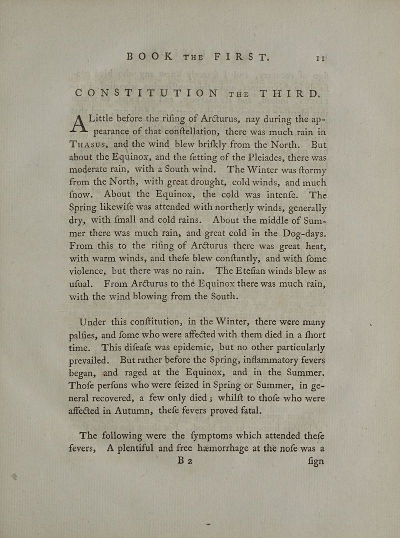 Ρο ο κ Tue Fol Res τι ΤΙ ο ο νο οτι Th των σουτ ται RD. λος before the rifing of Arcturus, nay during the ap- pearance of that conftellation, there was much rain in Tuasus, and the wind blew brifkly from the North. But about the Equinox, and the fetting of the Pleiades, there was moderate rain, with a South wind. The Winter was ftormy from the North, with great drought, cold winds, and much {fnow. About the Equinox, the cold was intenfe. The Spring likewife was attended with northerly winds, generally dry, with {mall and cold rains. About the middle of Sum- mer there was much rain, and great cold in the Dog-days. From this to the rifing of Arcturus there was great heat, with warm winds, and thefe blew conftantly, and with fome violence, but there was norain. The Etefian winds blew as ufual. From Arcturus to the Equinox there was much rain, with the wind blowing from the South. Under this conftitution, in the Winter, there were many palfies, and fome who were affected with them died in a fhort time. This difeafe was epidemic, but no other particularly prevailed. But rather before the Spring, inflammatory fevers began, and raged at the Equinox, and in the Summer. Thofe perfons who were feized in Spring or Summer, in ge- neral recovered, a few only died; whilft to thofe who were affected in Autumn, thefe fevers proved fatal. The following were the {ymptoms which attended thefe fevers, A plentiful and free hemorrhage at the nofe was a B2 | fign