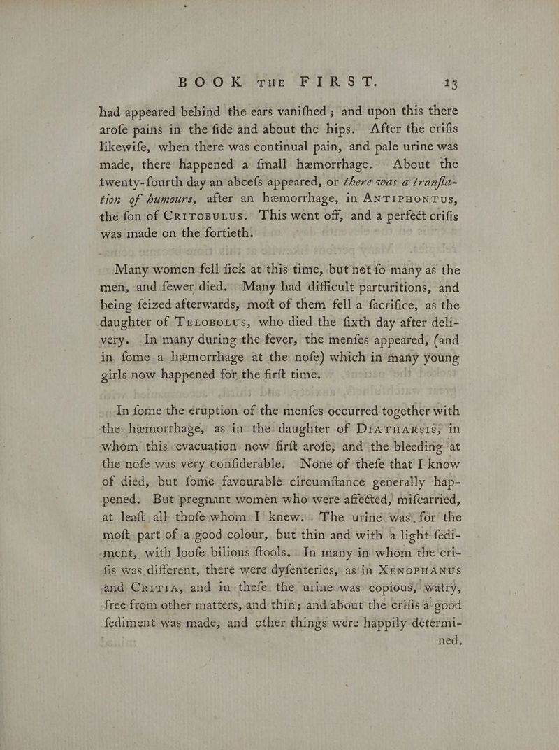 had appeared behind the ears vanifhed ; and upon this there arofe pains in the fide and about the hips. After the crifis likewife, when there was continual pain, and pale urine was made, there happened a {mall hemorrhage. | About the twenty-fourth day an abcefs appeared, or there was a tranfla- tion of humours, after an hemorrhage, in ANTIPHONTUs, the fon of Crirosutus. This went off, and a perfect crifis was made on the fortieth. Many women fell fick at this time, but net fo many as the men, and fewer died. . Many had difficult parturitions, and being feized afterwards, moft of them fell a factifice, as the daughter of TrLopotus, who died the fixth day after deli- very. In ‘many during the fever, the menfes appeared, (and in fome a hemorrhage at the nofe) which i in many young girls now happened for the firft time. In fome the eruption of δν ήν occurred together with the hemorrhage, as in the daughter of DraTHaRrsis, in whom this evacuation now firft arofe, and’ the bleeding at the nofe was very confiderable. None of thefe that I know of died, but fome favourable circumftance generally hap- pened. But pregnant women who were affected, mifcarried, at leaft all thofe whom I knew. The urine was. for the moft part of a good colour, but thin and with a light fedi- ment, with loofe bilious ftools,. In many in whom the cri- fis was different, there were dyfenteries, as'in XENOPHANUS and Criria, and in thefe. the urine was copious, watry, free from other matters, and thin; and about the crifis a good fediment was made, and other things were happily determi- | ned.