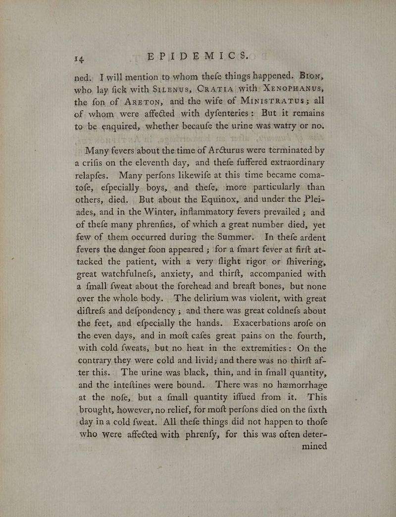 ned. I will mention to. whom thefe things happened. Bron, who, lay fick with Sitenus, CRATIA with: XENOPHANUs, the fon of ΔΕΕΤΟΝ, and the wife of MinisTRATUS; all of whom were affected with dyfenteries: But it remains to be enquired, whether becaufe the urine was watry or no. Many fevers about the time of Arcturus were terminated by a crifis on the eleventh day, and thefe fuffered extraordinary relapfes. Many perfons likewife at this time became coma- tofe, efpecially boys, and thefe, more particularly than others, died. But about the Equinox, and under the Ρ]ει- ades, and in the Winter, inflammatory fevers prevailed ; and of thefe many phrenfies, of which a great number died, yet few of them occurred during the Summer. In thefe ardent fevers the danger foon appeared ; fora fmart fever at firft at- tacked the patient, with a very flight rigor or fhivering, great watchfulnefs, anxiety, and thirft, accompanied with a {mall fweat about the forehead and breaft bones, but none over the whole body. The delirium was violent, with great diftrefs and defpondency ; and there was great coldnefs about the feet, and efpecially the hands. Exacerbations arofe on the even days, and in moft cafes great pains on the fourth, with cold fweats, but no heat in the extremities: On the contrary they. were cold and livid; and there was no thirft af- ter this. The urine was black, thin, and in {mall quantity, and the inteftines were bound. ‘There was no hemorrhage at the nofe, but a {mall quantity iffued from it. This brought, however, no relief, for moft perfons died on the fixth day ina cold fweat. All thefe things did not happen to thofe who were affected with phrenfy, for this was often deter- - mined