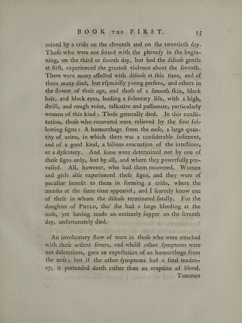 Ρο K «rue, Fi dB. 5 .Τ, τς ~ mined ΒΥ α crifis on the eleventh and on the twentieth day. Thofe who were not feized with the phrenfy in the begin- ning, on the third or fourth day, but had the difeafe gentle at firft, experienced the greateft violence about the feventh. There were many affected with difeafe at this time, and of them many died, but efpecially young perfons, and others in the flower of their age, and thofe of a f{mooth fkin, black hair, and black eyes, leading a fedentary life, with a high, fhrill, and rough voice, talkative and paflionate, particularly women of this kind: Thefe generally died. In this confti- tution, thofe who recovered were relieved by the four fol- lowing figns: A hemorrhage from the nofe, a large quan- tity of urine, in which there was a confiderable fediment, and of a good kind, a bilious evacuation of the inteftines, or a dyfentery. And fome were determined not by one of thefe figns only, but by all, and where they powerfully pre~ vailed. All, however, who had them recovered. Women and girls alfo experienced thefe figns, and they were of peculiar benefit to them in forming a crifis, where the menfes at the fame time appeared; and I {carcely know one of thefe in whom the difeafe terminated fatally. For the daughter of Puito, tho’ fhe had a large bleeding at the nofe, yet having made an untimely fupper on the feventh day, unfortunately died. An involuntary flow of tears in thofe who were attacked with thefe ardent fevers, and whilft other fymptoms were not deleterious, gave an expectation of an hemorrhage from the nofe; but if the other fymptoms) had a fatal tenden- cy, it portended death rather than. an eruption of blood. Tumours