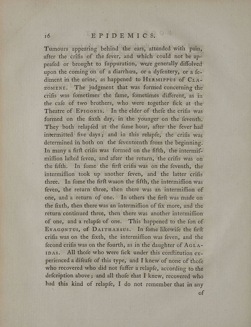 Tumours appearing behind ‘the ears, attended with pain, after the crifis of the fever, and which could not be ap- peafed or brought to fuppuration, were generally diffolved upon the coming on of a diarrhcea, or a dyfentery, or a fe- diment in the urine, as happened’ to Hermiprus of Cra- ZOMENE. ‘Fhe judgment that was formed concerning the crifis was fometimes the fame, fometimes different, as in the cafe of two brothers, who were together fick at the Theatre of ἘρισονΙδ. In the elder of thefe the crifis was formed on the fixth day, in the younger on the feventh. They both relapfed at the fame hour, after the fever had intermitted: five days; and in this relapfe, the crifis was determined in both on the feventeenth from the beginning. In many a firft crifis was formed on the fifth, the intermif- miflion lafted feven, and after the return, the crifis was on the fifth. In fome the firft crifis was on the feventh, the intermiffion took up another feven, and the latter crifis three. In fome the firft wason the fifth, the intermiffion was feven, the return three, then there was an intermiffion of one, and a return of one. In others the firft was made on the fixth, then there was an intermiffion of fix more, and the return continued three, then there was another intermiflion of one, and a relapfe of one. This happened to the fon of. EvaGcontus, of Dairuarsus.. In fome likewife the firft crifis was on the fixth, the intermiffion was feven, and the fecond crifis was on the fourth, as in the daughter of Acia- ipas. All thofe who were fick under this conftitution ex- perienced a difeafe of this type, and I knew of none of thofe who recovered who did not fuffer a relapfe, according to the defcription above; and all thofe that I knew, recovered who had this kind of relapfe, I do not remember that in any of