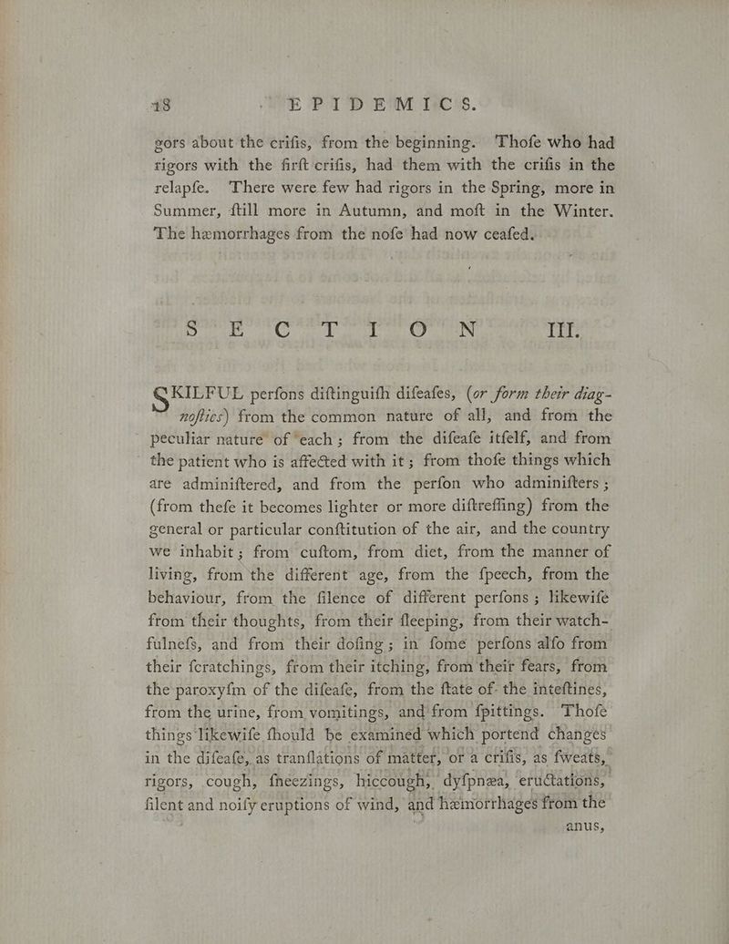 48 OE PID EM C's. gors about the crifis, from the beginning. Thofe who had tigors with the Πτι crifis, had them with the crifis in the relapfe. There were few had rigors in the Spring, more in Summer, {till more in Autumn, and moft in the Winter. The hemorrhages from the nofe had now ceafed. ο ο νο ο ο ο ο Lees) ΤΠ. KILFUL perfons diftinguifh difeafes, (or form their diag- noftics) from the common nature of all, and from the ' peculiar nature of “each; from the difeafe itfelf, and from the patient who is affeéted with it; from thofe things which are adminiftered, and from the perfon who adminifters ; (from thefe it becomes lighter or more diftreffing) from the general or particular conftitution of the air, and the country we inhabit; from cuftom, from diet, from the manner of living, from ‘the different age, from the f{peech, from the behaviour, from the filence of different perfons ; likewife from their thoughts, from their fleeping, from their watch- fulnefs, and from their dofing ; in fome perfons alfo from their fcratchings, from their itching, from their fears, from the paroxyfm of the difeafe, from the ftate of. the inteftines, from the urine, from vomitings, and from fpittings. Thofe things likewife fhould be examined which portend changes in the difeafe, as tranflations Of matter, ora crifis, as fweats, ' rigors, cough, fheezings, hiccough, dy{pnza, erudtations, filent and noify eruptions of wind, and hemorrhages from the anus,