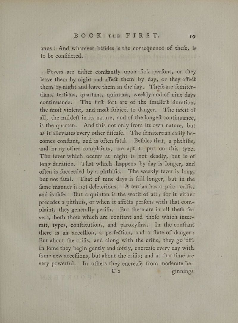 anus: And whatever befides is the confequence of thefe, is to be confidered.. Fevers are éither conftantly upon fick :perfons, or they leave them by night and affe&amp;t them by day, or they affect them by night and leave them in the day. Thefe are femniter- tians, tertians, quartans, quintans, weekly and of nine days continuance. The firft fort are of the {malleft duration, the moft violent, and moft fubject to danger. The fafeft of all, the mildeft in its nature, and of the longeft continuance, is the quartan. And this not only from its own nature, but as it alleviates every other difeafe. ‘The femitertian eafily be- comes conftant, and is often fatal. Befides that, a phthifis, and many other complaints, are apt to put on this type. The fever which occurs at night is not deadly, but is of long duration. ‘That which happens by day is longer, and often is fucceeded by a phthifis. The weekly fever is long, but not fatal. That of nine days is ftill longer, but in the fame manner is not deleterious. Α tertian has aquic crifis, and is fafe. But a quintan is the worft of all; for it either precedes a phthifis, or when it affects perfons with that com- plaint, they generally perifh. But there are in all thefe fe- vers, both thofe which are conftant and thofe which inter- mit, types, conftitutions, and paroxyfms. In the conftant there is an acceffion, a perfection, and a ftate of danger : But about the crifis, and along with the crifis, they go off. In fome they begin gently and foftly, encreafe every day with. fome new acceffions, but about the crifis; and at that time are very powerful. In others they encreafe from moderate be- C2 ginnings