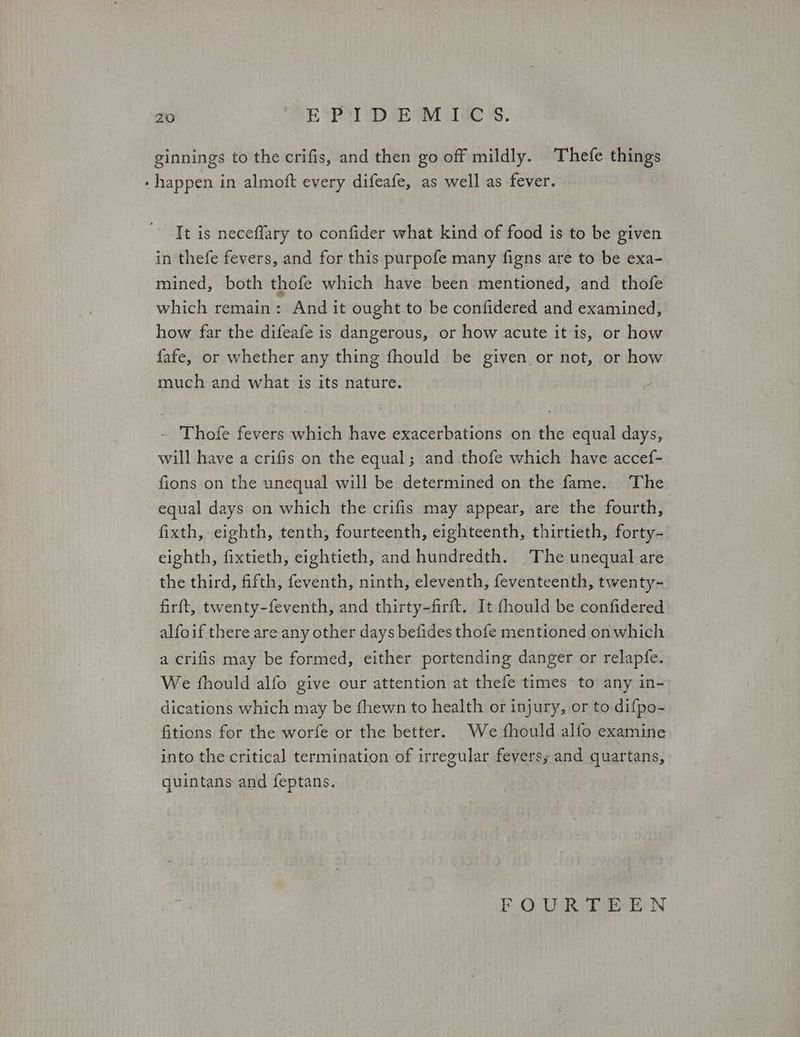 ginnings to the crifis, and then go off mildly. Thefe things - happen in almoft every difeafe, as well as fever. Τε is neceflary to confider what kind of food is to be given in thefe fevers, and for this purpofe many figns are to be exa- mined, both thofe which have been mentioned, and thofe which remain: And it ought to be confidered and examined, how far the difeafe is dangerous, or how acute it is, or how fafe, or whether any thing fhould be given or not, or how much and what is its nature. - Thofe fevers which have exacerbations on the equal days, will have a crifis on the equal; and thofe which have accef- fions on the unequal will be determined on the fame. The equal days on which the crifis may appear, are the fourth, fixth, eighth, tenth, fourteenth, eighteenth, thirtieth, forty- eighth, fixtieth, eightieth, and hundredth. (The unequal are the third, fifth, feventh, ninth, eleventh, feventeenth, twenty- firft, twenty-feventh, and thirty-firft. It fhould be confidered alfoif there are any other days befides thofe mentioned on which a crifis may be formed, either portending danger or relapfe. We fhould alfo give our attention at thefe times to any in- dications which may be fhewn to health or injury, or to difpo- Gitions for the worfe or the better. We fhould alfo examine into the critical termination of irregular fevers; and quartans, quintans and feptans. FOUR TEEN
