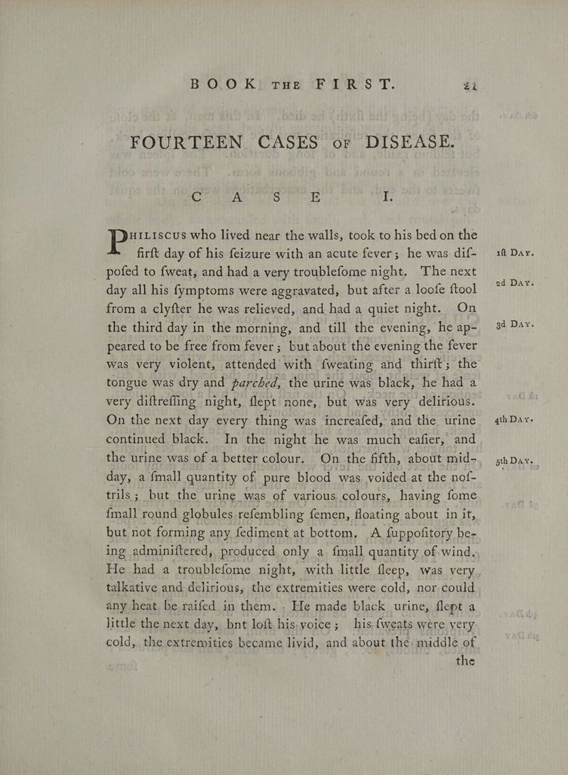 BOOK THe FIRS Τ. Zi FOURTEEN CASES or DISEASE. eek S ιο hE ο αι who lived near the walls, took to his bed on the Πατ day of his feizure with an acute fever; he was dif- _ pofed to fweat, and had a very troublefome night. The next day all his {ymptoms were aggravated, but after a loofe ftool from a clyfter he was relieved, and had a quiet night. On the third day in the morning, and till the evening, he ap- peared to be free from fever; but about the evening the fever was very violent, attended with fweating and thirft; the tongue was dry and parched, the urine was black, he had a very diftrefling night, flept none, but was very delirious. On the next day every thing was increafed, and the urine continued black. In the night he was much ‘eafier, and the urine was of a better colour. On the fifth, about mid- day, a fmall quantity of pure blood was voided at the nof- trils; but the urine was of various colours, having fome fmall round globules refembling femen, floating about in if, but not forming any fediment at bottom, A {uppofitory be- talkative and delirious, the extremities were cold, nor could any heat be raifed in them. . He made black urine, Περί a little the next day, bnt loft his.voice; his fiveats were. yery cold, the extremities became livid, and about the middle of the iff Day. ed Day. gd Day. 4th Day. sth Day.