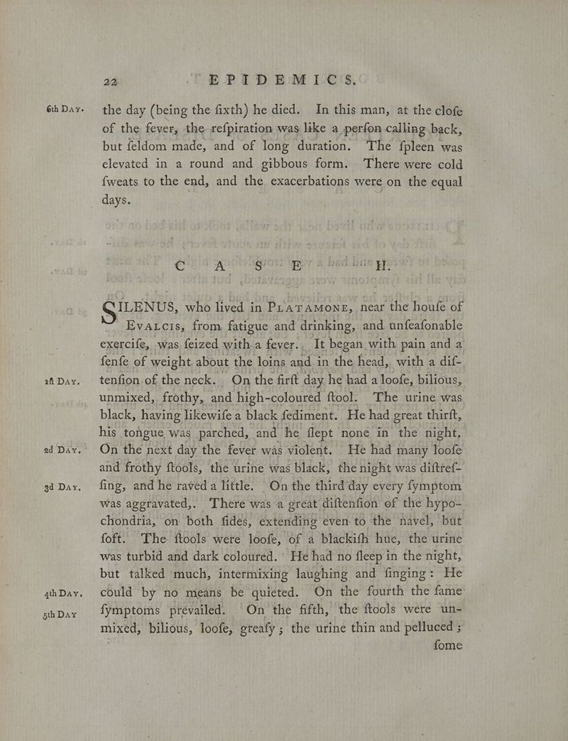 afi Day. 5th Day 22 FPID EM ICS, the day (being the fixth) he died. In this man, at the clofe of the fever, the refpiration was like a perfon calling back, but feldom made, and of long duration. The fpleen was elevated in a round and gibbous form. There were cold fweats to the end, and the exacerbations were on the equal days. CESS κλριαμσ μα Mee AGE μή SILENUS, who lived in Pr'atamone, near the houfe of Evatcis, from fatigue and drinking, and unfeafonable exercife, was feized with a fever.. It began with pain and a fenfe of weight. about the loins and-in the head, with a dif- tenfion.of the neck. On the firft day he had a loofe, bilious, unmixed,. frothy, and high- -coloured ftool. The urine was black, having likewife a black fediment. He had great thirit, his tongue was parched, and he flept none in the night, On the next day the fever was violent. He had many loofe and frothy tools, the urine was black, the night was diftref- fing, and he raved a little. On the third day every fymptom was ageravated,. There was a great diftenfion of the hypo-. chondria, on both fides, extending even to the navel, but foft. The ftools were loofe, of a blackith hue, the urine was turbid and dark coloured. He had no fleep in the night, but talked much, intermixing laughing and finging: He could by no means be quieted. On the fourth the fame fymptoms prevailed. On the fifth, the ftools were un- mixed, bilious, loofe, greafy ; the urine thin and pelluced ; fome
