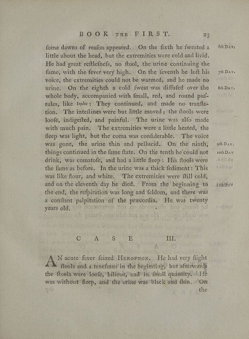 fome dawns of reafon appeared... On the fixth he fweated a little about the head, but the extremities were cold and livid. He had great reftlefnefs, no ftool, the urine continuing the fame, with the fever very high. | On the feventh he loft his voice, the extremities could not be warmed, and he made no urine. On the eighth a cold. fweat was diffufed over the whole body, accompanied with fmall, red, and round puf- tules, like Ίορδος: They continued, and made no tranfla- tion. The inteftines were but little moved ; the ftools were loofe, indigefted, and painful. The urine was alfo made with much pain. The extremities were’a little heated, the fleep was light, but the coma was confiderable. The voice was gone, the urine thin and pellucid. On the ninth, things continued in the fame ftate. On the tenth he’could not drink, was comatofe, and had a little Πεερ: His {tools were the fame as before. In the urine was a thick fediment: This was like flour, and white. ‘The extremities were itill cold, the end, the refpiration was long and feldom, and there was a conftant palpitation: of the precordia. He was twenty years old. Galea nn Sen Ἑ ΠΠ. Α. WN acute fever feized Heropuon. He had very flight tools and. a tenefmus'in the beginiting;” but: afterwards the *ftoels were ldof}'biliouss ‘and itt frail quaiveity.» bHe was without’ fleep, ard’ thé ‘urine was black and thin. On | the 6th DAY; 7th DAYe Sth Day. gth Day: 1othDay