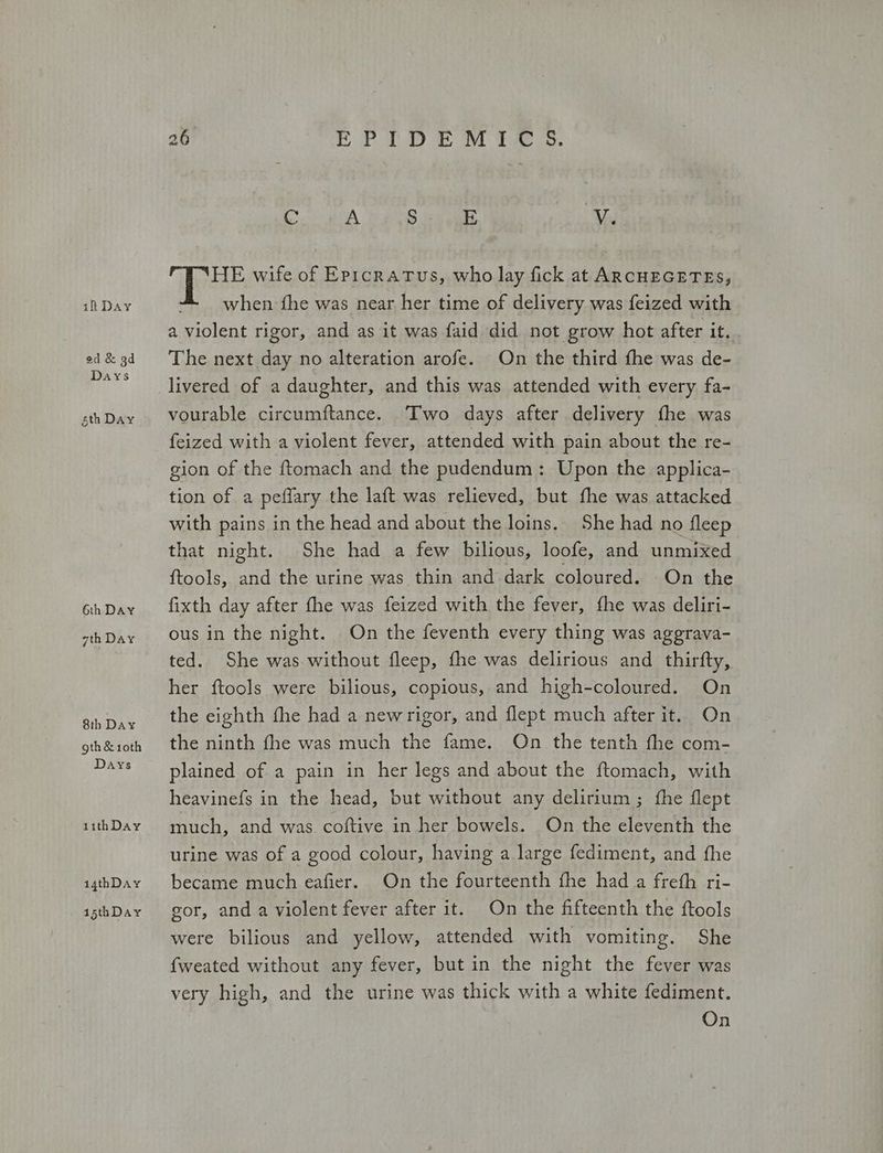 ed &amp; 3d Days sth Day 6th Day 7th Day 8th Day οἱ] &amp; 10th Days 11thDay 14thDay 15thDay 26 PD eo Dine inte ο A S E V. pe wife of Eprcratus, who lay fick at ARCHEGETES, a violent rigor, and as it was faid did not grow hot after it. The next day no alteration arofe. On the third fhe was de- livered of a daughter, and this was attended with every fa- vourable circumftance. Two days after delivery fhe was feized with a violent fever, attended with pain about the re- gion of the ftomach and the pudendum : Upon the applica- tion of a peffary the laft was relieved, but fhe was attacked with pains in the head and about the loins. She had no fleep that night. She had a few bilious, loofe, and unmixed Ποο]ς, and the urine was thin and dark coloured. On the fixth day after fhe was feized with the fever, fhe was deliri- ous in the night. On the feventh every thing was aggrava- ted. She was without fleep, fhe was delirious and thirfty, her ftools were bilious, copious, and high-coloured. On the eighth fhe had a newrigor, and Περί much after it. On the ninth fhe was much the fame. On the tenth the com- plained of a pain in her legs and about the ftomach, with heavinefs in the head, but without any delirium ; fhe flept much, and was coftive in her bowels. On the eleventh the urine was of a good colour, having a large fediment, and fhe became much eafier. On the fourteenth fhe had a freth ri- gor, and a violent fever after it. On the fifteenth the ftools were bilious and yellow, attended with vomiting. She {weated without any fever, but in the night the fever was very high, and the urine was thick with a white fediment. On