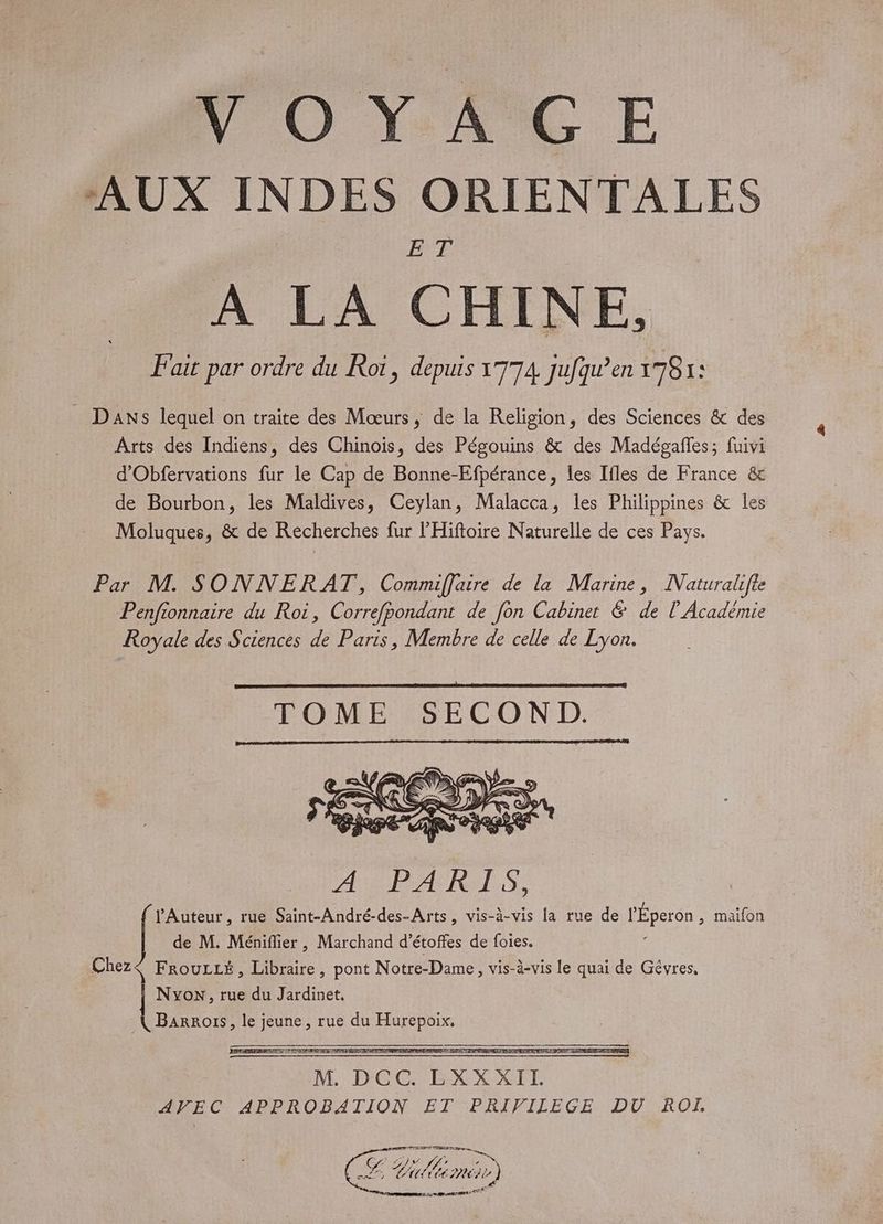 VO Y AC E AUX INDES ORIENTALES BTE À LA CHINE, Fait par ordre du Roi, depuis 1774 jufqu’en 1781: _ Dans lequel on traite des Mœurs, de la Religion, des Sciences &amp; des Arts des Indiens, des Chinois, des Pégouins &amp; des Madégaffes; fuivi d'Obfervations fur le Cap de Bonne-Efpérance, les Ifles de France &amp; de Bourbon, les Maldives, Ceylan, Malacca, les Philippines &amp; les Moluques, &amp; de Recherches fur l'Hiftoire Naturelle de ces Pays. Par M. SONNERAT, Commiffaire de la Marine, Naturalifte Penfionnaire du Roi, Correfpondant de [on Cabinet &amp; de l'Académie Royale des Sciences de Paris, Membre de celle de Lyon. A PARALS, Auteur, rue Saint-André-des-Arts, vis-à-vis la rue de l'Éperon , maifon de M. Méniflier , Marchand d’ étoffes de foies. Chez< FrouLLé, Libraire, pont Notre-Dame , vis-à-vis le quai de Gêvres, Nyon, rue du Jardinet, Lu le RUE rue du MAUR TG 7 AA ip, jé %) il Pre 7)