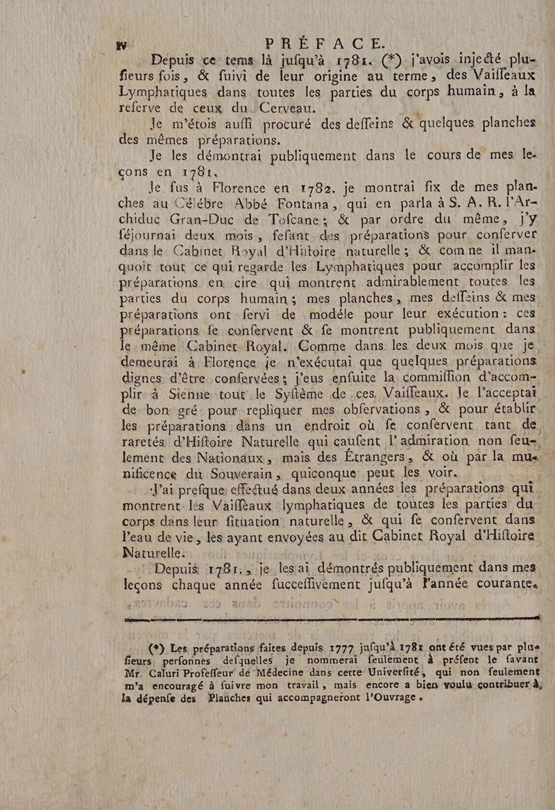 S W PRÉFACE. Depuis ce tems là jufqu’à r78r. (*) j'avois injcété plu- fieurs fois, &amp; fuivi de leur origine au terme, des Vaifleaux Lymphatiques dans toutes les parties du corps humain, à la referve de ceux du. Cerveau. j | Je m'étois aufli procuré des deffeine &amp; quelques planches des mêmes préparations. Je les démontrai publiquement dans le cours de mes le. çons en 1781. | Je fus à Florence en 1782. je montrai fix de mes plan- ches au Célébre Abbé Fontana, qui en parla à S. A. R. l’Ar- chiduc Gran-Duc de Tofcane: &amp; par ordre du même, J'Y féjournai deux mois, fefant des préparations pour conferver dans le Cabinet Royal d'Hittoire naturelle; &amp; comne 1l man- quoit tout ce qui regarde les Lymphatiques pour accomplir les préparations en cire qui montrent admirablement toutes les parties du corps humain; mes planches, mes deffeins &amp; mes préparations ont fervi de modéle pour leur exécution: Ces préparations fe confervent &amp; fe montrent publiquement dans le même Cabinet Royal. Comme dans les deux mois que je demeurai à Florence je n’exécutai que quelques préparations dignes d’être confervées; j’eus enfuite la commiflion d’accom- plir à Sienne tout le Syfiême de ces. Vaifleaux. Je lacceptat de bon gré: pour repliquer mes obfervations , &amp; pour établir les préparations dans un endroit où fe confervent tant de, raretés d’Hiftoire Naturelle qui caufent l’admiration non feu-, lement des Nationaux, mais des Étrangers , &amp; où par la mu nificence du Souverain , quiconque peut les voir. * ‘J'ai prefque: effectué dans deux années les préparations qui. montrent. lés Vaiffèaux lymphatiques de toutes les parties du. corps dans leur fituation naturelle, &amp; qui fe confervent dans Naturelle. le0 | | | Depuis 178r., je les ai démontrés publiquement dans mes leçons chaque année fucceflivement jufqu’à Fannée courante. A4 4 . (?) Les. préparations faites depuis 1777 jufqu’à 178r ont été vues par plus fieurs: perfonnes defquelles je nommerai feulement à préfent le favant Mr. Caluri Profeffeur dé Médecine dans cette Univerfité, qui non feulement m'a encouragé à fuivre mon travail, mais encore a bien voulu çontribuer à, la dépenfe des Planches qui accompagneront l’Ouvrage.