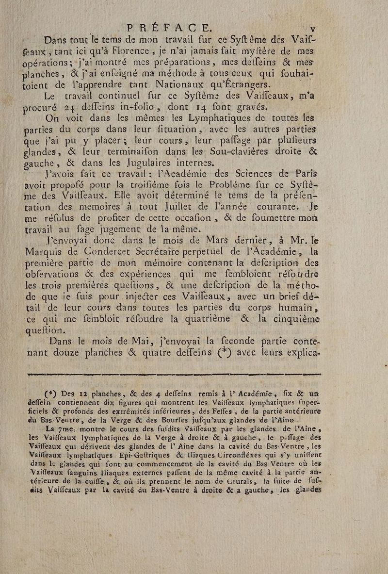 PRÉFACE, y Dans tout le tems de mon travail fur ce Syft me des Vaif- feaux , tant ici qu'à Florence , Je n’ai jamais fait myftère de mes opérations; j'ai montré mes préparations, mes delleins & mes planches, & j'ai enfcigné ma méthode à tous ceux qui fouhai- toient de l’apprendre tant Nationaux qu'Étrangers. Le travail continuel fur ce Syftèm: des Vaifleaux, m’a procuré 24 deffeins in-folio, dont 14 font gravés. On voit dans les mêmes les Lymphatiques de toutes Îles parties du corps dans leur fituation, avec les autres parties que j'ai pu y placer; leur cours, leur paflage par plufieurs glandes, & leur terminaifon dans les Sou-clavières droite & gauche, & dans les Jugulaires internes. : Pavois fait ce cravail: l’Académie des Sciences de Paris avoit propofé pour la troifième fois le Probléme fur ce Syfté- me des Vailleaux. Elle avoit déterminé le téms de la préfen- tation des memoires à tout Juillet de l’année courante. :Je me réfolus de profiter de cette occafion , & de foumettre mon travail au fage Jugement de la même. Penvoyai donc dans le mois de Mars dernier, à Mr. le Marquis de Condercet Secrétaire perpetuel de l’Académie, la première partie de mon mémoire contenant la défcription des obfervations & des expériences qui me fembloient réfoudre les trois premières queltions, & une defcription de [a métho. de que je fuis pour injecter ces Vaïfleaux, avec un brief dé- tail de leur cours dans toutes les parties du corps humain, ce qui me fémblôit réfoudre la quatrième & la cinquième queltion. _ Dans le mois de Mai, j’envoyai la féconde partie conte- nant douze planches & quatre deffeins (*) avec leurs explica. (*) Des 12 planches, & des 4 deffeins remis à | Académie, fix & un deffein contiennent dix figures qui montrent les Vaiffleaux lymphatiques fuper« ficiels & profonds des extrêmités inférieures, dés Feffes , de la partie antérieure du Bas-Ventre, de la Verge & des Bourfes jufqu’aux glandes de l’Aine. La 7me, montre le cours des fufdits Vaiffeaux par les glandes de l’Aine, les Vaiffeaux lymphatiques de la Verge à droite & à gauche, le p-ffage des Vaifleaux au: dérivent des glandes de l” Aine dans la cavité du Bas Ventre , les Vaifleaux lymphatiques Epi-Geftriques &: Iliaques Circonfléxes qui s’y uniflent dans L giandes qui font au commencement de la cavité du Bas Ventre où les Vaifleaux fanguins Iliaques externes pafñlent de la même cavité à la partie an- térieure de la cuifle, & où ils prennent le nom de Grurals, la fuite de fuf= dits Vaiffeaux par la cavité du Bas-Ventre à droite & a gauche, les glandes