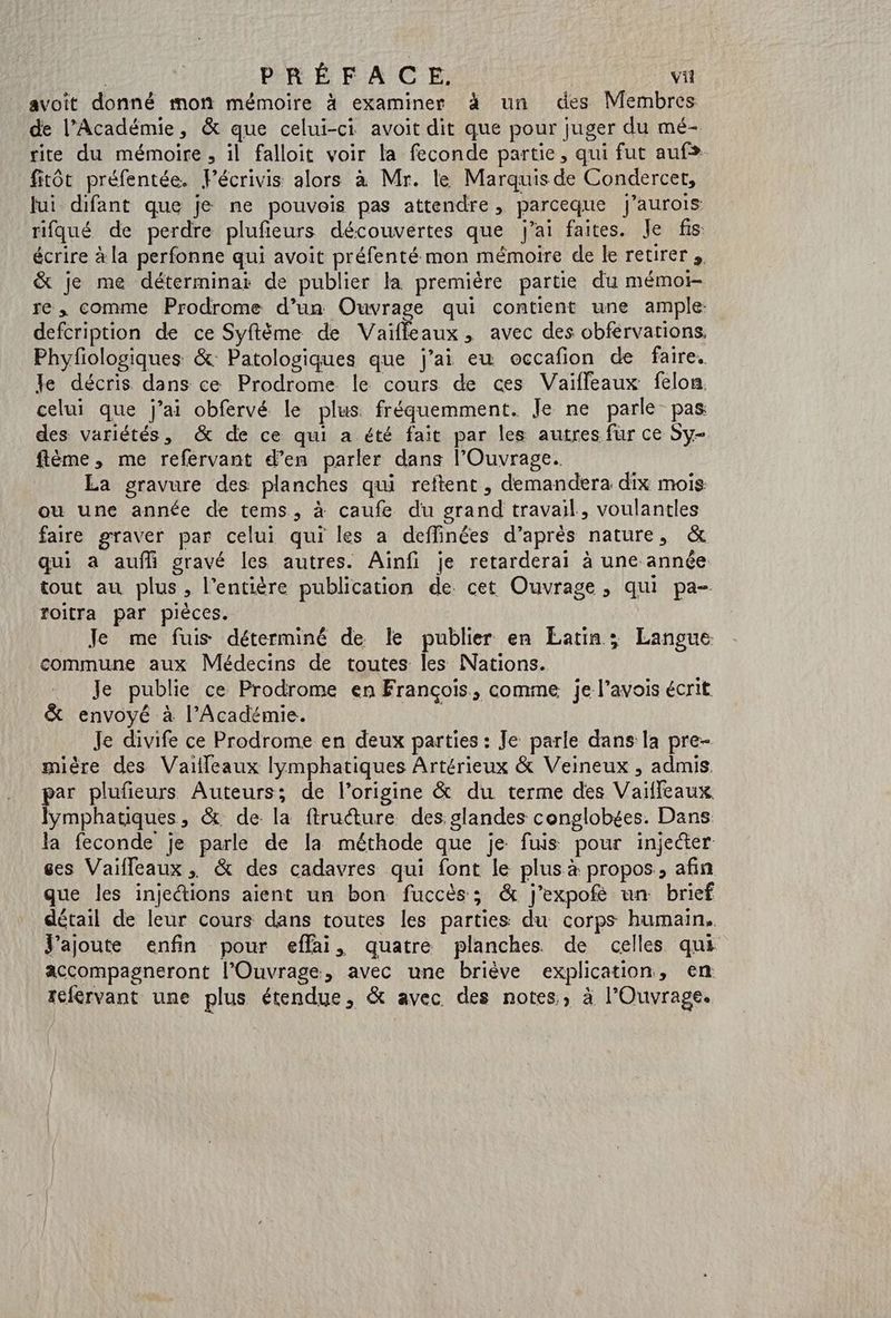 | PRÉFACE | vil avoit donné mon mémoire à examiner à un des Membres de l’Académie, & que celui-ci avoit dit que pour juger du mé- rite du mémoire , il falloit voir la feconde partie, qui fut auf. fitôt préfentée. Pécrivis alors à Mr. le Marquis de Condercet, fui difant que je ne pouvois pas attendre, parceque j’aurois rifqué de perdre plufeurs découvertes que j'ai faites. Je fis écrire à la perfonne qui avoit préfenté mon mémoire de ke reurer & je me déterminar de publier la première partie du mémo re, comme Prodrome d’un Ouvrage qui contient une ample: defcription de ce Syftème de Vaiffleaux, avec des obférvations. Phyfiologiques &: Patologiques que j'ai eu occafion de faire. le décris dans ce Prodrome le cours de ces Vaifleaux felon celui que j’ai obfervé le plus fréquemment. Je ne parle pas des variétés, & de ce qui a été fait par les autres fur ce Sy- flème, me refervant d’en parler dans l’Ouvrage. La gravure des planches qui reftent, demandera dix mois ou une année de tems, à caufe du grand travail, voulantles faire graver par celui qui les a deffinées d’après nature, & qui à auf gravé les autres. Ainfi je retarderai à une année tout au plus, l'entière publication de cet Ouvrage, qui pa- roitra par piéces. Je me fuis déterminé de le publier en Latin; Langue commune aux Médecins de toutes les Nations. _ Je publie ce Prodrome en François, comme je l’avois écrit & envoyé à l’Académie. Je divife ce Prodrome en deux parties : Je parle dans la pre- mière des Vaiffleaux lymphatiques Artérieux & Veineux , admis. par plufieurs Auteurs; de l’origine & du terme des Vailfeaux Jymphatiques, & de la ftruéture des. slandes conglobées. Dans la feconde je parle de la méthode que je fuis pour injecter ges Vaifleaux ;, & des cadavres qui font le plus à propos, afin que les injections aient un bon fuccès; & j'expofé un brief détail de leur cours dans toutes les parties du corps humain. J'ajoute enfin pour eflai, quatre planches de celles qui accompagneront l’Ouvrage, avec une briève explication, en tcfervant une plus étendue, & avec des notes, à l’'Ouvrage.