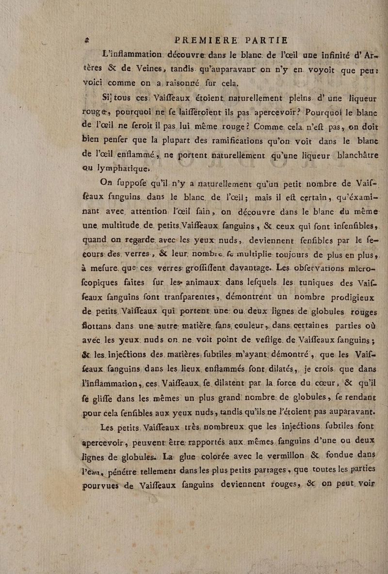 L'inflammation. découvre dans le blanc: de l'œil une infinité d’ Aïe tères & de. Veines, tandis: qu'auparavant on n’y en. voyoit que peu: voici comme on a raisonné fur cela. Sijtous ces; Vaifleaux étoient naturellement pleins. d’une liqueur rouge, pourquoi ne: fe laifféroient ils pas apercevoir? Pourquoi le blanc de l’œil ne feroit il pas. lui même. rouge? Comme cela. n’eft pas on doit. bien penfer que la plupart des ramifications qu’on: voit dans le blanc. de l'œil enflammé, ne portent naturellement qu yne liqueur blanchôtre ou lymphatique: | On fuppofe qu’il n’y à naturellement qu’un petit nombre de Vaif-. féaux fanguins. dans le blanc de l'œil; mais il eft certain, qu'éxami=. nant avec, attention. l'œil fain, on découvre dans le blanc du même: une multitude de, petits Vaifleaux fanguins » &. ceux qui font infenfibless. quand on regarde avec les yeux nuds,. deviennent. fenfibles par le fe cours: des verres, & leur: nombre fe multiplie: toujours de plus en pluss. à mefure. que: ces, verres: groffiffent. davantage. Les obfetvarions micro- fcopiques faites. fur les animaux: dans lefquels. les: tuniques des Vaif- feaux fanguins font tranfparentes », démontrent un nombre prodigieux de petits Vaifleaux qui portent. une: ou. deux lignes de globules. rouges flottans. dans une autre: matière fans couleur. dans certaines parties où avéc les yeux: nuds.on. ne. voit. point de. veflige. de Vaifleaux fanguins ; &. les injections des. matières: fubtiles. m’ayant démontré ,. que les Vaif= feaux fanguins dans les lieux, enflammés font dilatés,, je crois, que dans l'inflammation,, ces, Vaifleaux. {e dilatent par la force du cœur, & qu'il fé glifle dans les. mêmes un plus grand nombre: de globules ,. fe rendant pour cela fenfibles aux yeux nuds; tandis qu’ils ne l’étoient: pas auparavant. Les. petits. Vaifleaux très, nombreux que les injections. fubtiles font apercevoir, peuvent: être: rapportés aux. mêmes, fanguins d’une ou deux dignes de globules: La glue colorée avec le vermillon & fondue dans P ae pénétre: tellement dans les plus petits partages , que toutes les parties pourvues de Vaifleaux fanguins deviennent rouges, & on peut, voir