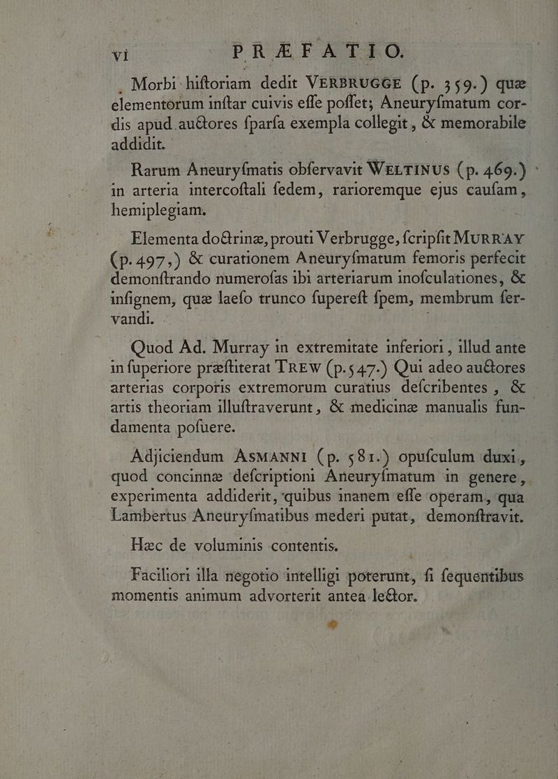 Morbi-hiftoriam dedit VERBRUGGE (p. 559.) que elementorum inftar cuivis effe poffet; Aneuryfmatum cor- dis apud. au&amp;ores fparfa exempla colfegit * memorabile addidit. Rarum Aneuryfmatis obfervavit WELTINUS (p. 469. y in arteria intercoftali fedem, Farioremque ejus caufam , hemiplegiam. Elementa do&amp;rinz, prouti Verbrugge, fcripfit MURRAY (p.497,) &amp; curationem Aneuryfmatum femoris perfecit - demonftrando numerofas ibi arteriarum inofculationes, &amp; infignem, que laefo trunco fupereft fpem, membrum fer- vandi. Quod Ad. Murray in extremitate inferiori , illud ante in fuperiore prefüterat TREW (p.547-) Qui adeo au&amp;ores arterias corporis extremorum curatius deícribentes , &amp; - artis theoriam illuftraverunt, &amp; medicine manualis fun- damenta pofuere. Adjiciendum AsMANNI (p. 581.) opufculum duxi, quod concinnz defcriptiom Aneuryímatum in genere, » experimenta addiderit, quibus inanem effe operam, qua Lambertus Aneuryfmatibus mederi putat, demonftravit. Haec de voluminis contentis. Faciliori illa negotio intelligi —Ü fi fequentibus momentis animum advorterit antea le&amp;or.