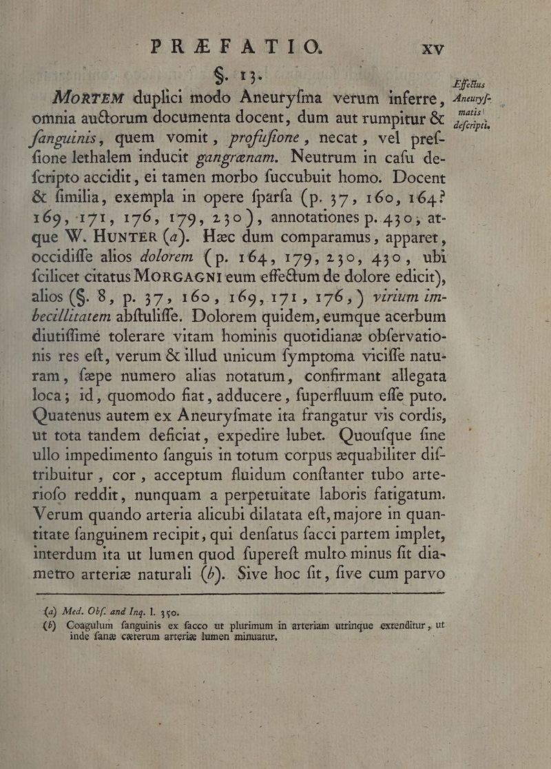 $. 13. | MoRTEM duplici modo Aneuryfma verum inferre, omnia au&amp;orum documenta docent, dum aut rumpitur &amp; fanguinis, quem vomit, profufione , necat , vel pref- fione lethalem inducit panerenam. Neutrum in cafu de- fcripto accidit, e1 tamen morbo fuccubuit homo. Docent &amp; fimilia, exempla i in opere fparía (p. 37, 160, 164? 169, 171, 176, 179, 2530), annotationes p. 430; at- que W. HuNTER (2). Hzc dum comparamus, apparet, fcilicet citatus xir we eum effettum de dolore edicit), alios (S. 8, p. 37, 169, 169, 171, 176,)) virium im- Seoellirarem abftulife. Dolorem quidem, eumque acerbum diutiffimé tolerare vitam hominis quotidianz obfervatio- nis res eft, verum &amp; illud unicum fymptoma viciffe natu- ram, fepe numero alis notatum, confirmant allegata loca; 1d , quomodo fiat , adducere , fuperfluum effe puto. Quaterius autem ex Aneuryfmate i ita frangatur vis cordis, ut tota tandem deficiat, expedire lubet. Quouíque fine ullo impedimento fanguis | in totum corpus zequabiliter dif- tribuitur , cor , acceptum fluidum conftanter tubo arte- riofo reddit, nunquam a perpetuitate laboris fatigatum. Verum quando arteria alicubi dilatata eft, majore in quan- titate fanguinem recipit, qui denfatus Bis partem implet, interdum ita ut lumen quod fupereft multo minus fit dia- metro arteriz natural (b). Sive hoc fit, five cum parvo (à) Med. Obf. and Inq. l. 340. (5) Coagulum fanguinis ex facco ut plurimum in arteriam utrinque extenditur , ut inde fang c&amp;terum arterie lumen minuatur, Ejus matis | defcripti,