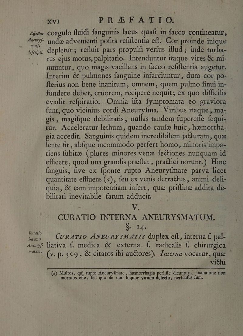 Aneury[* matis defcripti. Curatio interna xvi PRAEFATIO. undz advenienti pofita refiftentia eft. Cor proinde inique depletur; refluit pars propulfi verfus illud ; inde turba- tus ejus motus, palpitatio.. Intenduntur itaque vires &amp; mi- Interim &amp; pulmones fanguine infarciuntur ,, dum cor po- fterius non bene inanitum, omnem, quem pulmo finui in- evadit. refpiratio. Omnia ifta fymptomata eo graviora funt, quo vicinius cordi Aneuryíma. Viribus itaque , ma- gis, magifque debilitatis , nullas tandem fupereffe fequi- tur. Acceleratur lethum, quando caufz huic , hzmorrha- gia accedit. Sanguinis quidem incredibilem ja&amp;uram, quae lente fit , abíque incommodo perfert homo, minoris impa- efficere, quod una grandis przftat , pra&amp;tici norunt.) Hinc fanguis, five ex fponte rupto Aneuryímate parva licet quantitate effluens (2), feu ex venis detra&amp;tus , animi deli- quia, &amp; eam impotentiam infert, qua priftinze addita de- bilitati inevitabile fatum adducit. | ; V, j CURATIO INTERNA ANEURYSMATUM. . SURE Dr : CuRATIO ÁNEURYSM ATIS duplex eft, interna f. pal- mn atwm, (v. p. $09 , &amp; citatos ibi auGbores). /nrerna vocatur, quae viQu (2) Multos, qui rupto Aneuryfmate , hemorrhagia periiffe dicuntur , inanitione non mortuos effe, fed ipfo de quo loquor virium defe&amp;tu, perfuafus fum, *