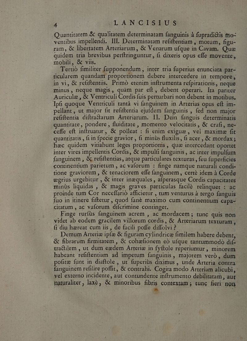 Quantitatem &amp; qualitatem determinatam fanguinis à fupradi&amp;is tno- ventibus impellendi, III. Determinatam refiftentiam , motum, figu- ram, &amp; libertatem Arteriarum, &amp; Venarum ufque in Cavam. Que quidem. tria brevibus perftringuntur, fi dixeris opus effe movente, mobili, &amp; viis. t : | Teruo fimiliter fupponendum , inter. tria fuperius enunciata par- ficularem quandam proportionem debere intercedere in tempore , in vi, &amp; refiftentus. Primó etenim inftrumenta refpirationis, neque minus, neque magis, quàm par eft, debent operari. lta pariter Auricule , &amp; Ventriculi Cordis fuis perturbari non debent in motibus, Ipfi quoque Ventriculi tantà vi fanguinem in. Arterias opus eft im- pellant , ut major fit refiftentia ejufdem fanguinis , fed non major refiftentia diftractarum Arteriarum. 1l. Dein fanguis determinatis quantitate , pondere , fluiditate , momento velocitatis , &amp; crafi, ne- ceffe eft inftruatur, &amp; polleat : fi enim exigue , vel maxime fit quantitatis , f1 in fpecie gravior , fi minus fluxilis, fi acer , &amp; mordax; hec quidem vitiabunt leges proportionis , dua intercedant oportet inter vires impellentis Cordis, &amp; impulíi fanguinis , ac inter impulfum fanguinem , &amp; refiftentias, atque particulares texturas , feu fuperficies continentium parietum , ac vaforum : finge namque naturali condi- tione graviorem , &amp; tenaciorem effe fanguinem, certé idem à Corde egrius urgebitur , &amp; inter inequales , afperasque Cordis capacitates - minüs liquidas , &amp; magis graves particulas facilé relinquet : ac proinde tum Cor neceffario afficietur , tum venturus à tergo fanguis fuo in itinere fiftetur , quod fané maximo cum continentium capa-- citatum , ac vaforum difcrimine continget. : Finge rurfüs fanguinem acrem , ac mordacem ; tunc quis non videt ab eodem gracilem villorum cordis, &amp; Arteriarum texturam fi diu hereat cum iis , de facili poffe diffolvi ? Yi . Demum Arterie ipfe &amp; figuram cylindrice fimilem habere debent, &amp; fibrarum firmitatem , &amp; cohefionem eó ufque tantummodo dif- tra&amp;tilem , ut dum eedem Arterie in fyftole reperiuntur , minorem. habeant refiftentiam ad impetum fanguinis, majorem vero , dum pofite funt in diaftole , ut fuperiüs diximus , unde Arteria contra fanguinem refilire poffit, &amp; contrahi. Cogita modo Arteriam alicubi, yel externo incidente, aut contundente inftrumento debilitatam , aut naturaliter, laxe, &amp; minoribus fibris contextam ; tunc fieri non. | | d |