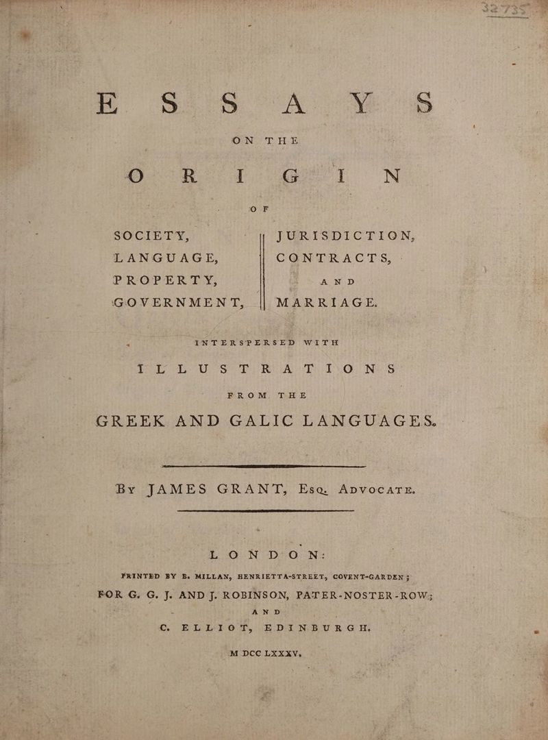 O R I G I N : Oo F SOCIETY, πι TURITSDICTION, LANGUAGE, CGNTRACTS, - PROPERTY, : AND GOVERNMENT, || MARRIAGE. INTERSPERSED WITH Poe A Se RAL Es IGE NAS FROM. THE GREEK AND GALIC LANGUAGES. By JAMES GRANT, Ese ADVOCATE. LON ιο Ν. PRINTED BY B. MILLAN, HENRIETTA-STREET, COVENT-GARDEN ; FOR G. G. J. AND J. ROBINSON, PATER-NOSTER-ROW; ο AND ; ο BELLTITIOT, EDINBURGH M DCC LXXXV,