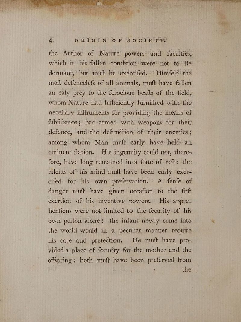 the Author of Nature’ powers: and faculties, which in his fallen condition’ were’ not to lie’ dormant,’ but muft be ‘exercifed. “ Himfelf the moft defencelefs of all animals, muft have fallen an eafy prey to the ferocious beafts of the field, whom Nature had fufficiently furnifhed with the neceflary inftruments for providing ‘the meéans of fubfiftence ; had-armed with weapons for their defence, and the deftruftion: of’ their enemies ; among. whom Man muft early have held. an eminent ftation. His ingenuity could not, there- fore, have long remained in a ftate of reft: the talents of his mind muft have been early exer- cifed for his own prefervation. A fenfe of danger muft have given occafion to the firft exertion of his inventive powers. His appre. henfions were not limited to the fecurity. of his own perfon alone: the infant newly come into the world would in a peculiar manner require his care and protection. He muft have pro- vided a place of fecurity for the mother and the offspring: both muft have been preferved from : the
