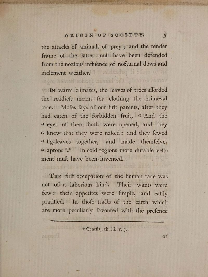 the attacks of animals of prey ; and the tender from the noxious influence of nocturnal dews and inclement weather. | | ~ InN warm climates, the leaves of trees afforded the readieft means for clothing the primeval race. Mofes fays of our ΠΠ parents, after they had. eaten of the forbidden fruit, « And’ the “ eyes of them both were opened, and they ες knew that they were naked: and they fewed “ fig-leaves. together, and made _ themfelves “ aprons *.” Incold regions more durable veft- ment muft have been invented. | THE firft occupation: of the human race was not of a laborious kind: Their wants were few: their appetites were fimple, and eafily gratified. In thofe tra€ts of the earth which are more peculiarly favoured with the prefence AE A Laat ο adh Sold ος, * Genefis, ch. 11. v. 7, of
