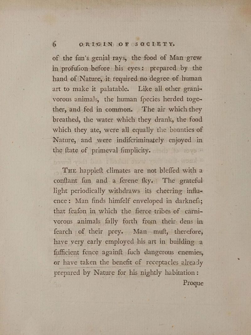 of the fun’s genial rays, the food of Man grew in ‘profufion- before his eyes: prepared by the hand. of ‘Nature, it: required no degree of human art to make it palatable. Like all other grani- vorous animals, the human fpecies herded toge~ ther, and fed in common. ‘The air which they breathed, the water which they drank, the food which they ate, were all equally the bounties of Nature, and were indifcriminately enjoyed in the ftate of primeval fimplicity. THE happieft climates are not blefled with a conftlant fun and a ferene fky. The grateful light periodically withdraws its cheering’ influ- ence: Man finds himfelf enveloped in darknefs; that feafon in which the fierce tribes of» carni- vorous animals fally forth from their, dens in fearch ;of their prey.. Man πια, therefore, have very early employed his art in building. a fufficient fence againft fuch dangerous enemies, or have taken the benefit of receptacles already prepared by Nature for his nightly habitation : Proque