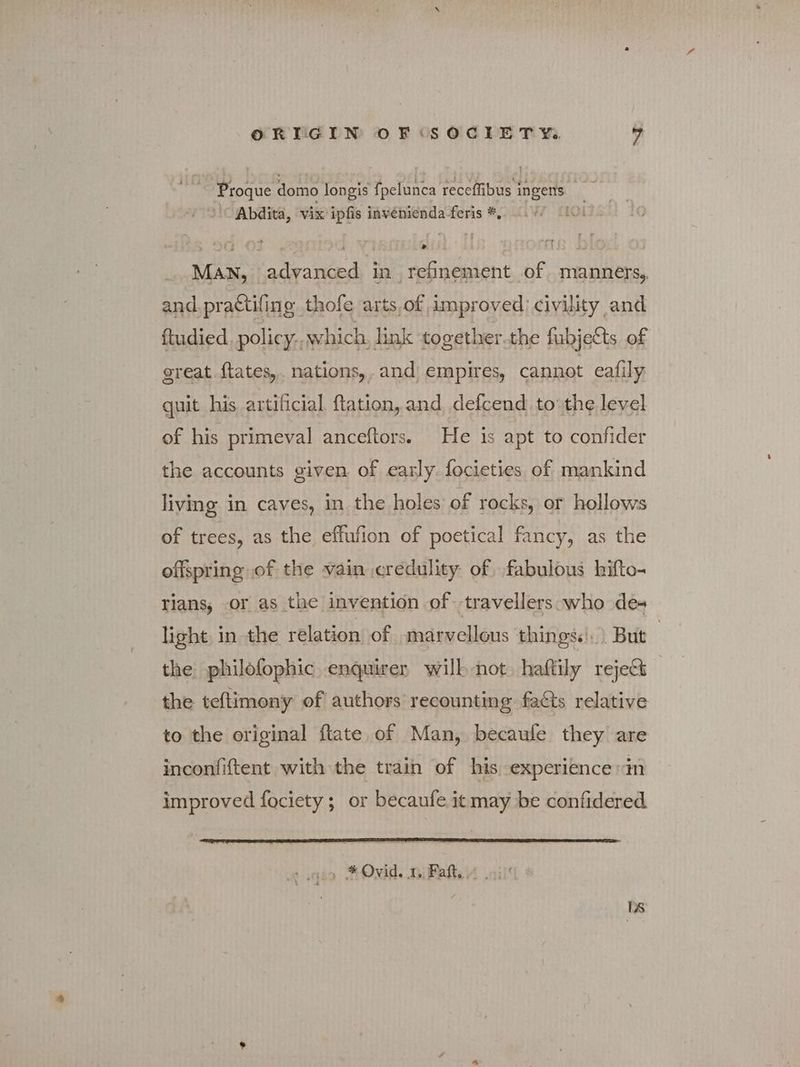 Proque domo longis fpelunca receffibus i ingens ah Abdita, vix ipfis invenienda-feris Ἐν πο ΜΑΝ, advanced in refinement of manners, and practiling thofe arts,of improved) civility and ftudied policy. which, link together.the fubjetts of great ftates,. nations, , and’ empires, cannot eafily quit his artificial flation, and defcend, to: the level of his primeval anceftors. He is apt to confider the accounts given of early. focieties of mankind living in caves, in the holes of rocks, or hollows of trees, as the effufion of poetical fancy, as the offspring of the vain credulity of fabulous hifto- tians, or as the invention of «travellers who des light, in the relation of marvellous things. But the philofophic enquirer wilh not. haftily reject the teftimony of authors recounting facts relative to the original ftate of Man, becaufe they are inconfiftent with the train of his experience in improved fociety; or becaufe it may be confidered caso * Ovid. ty Εαβι ilt