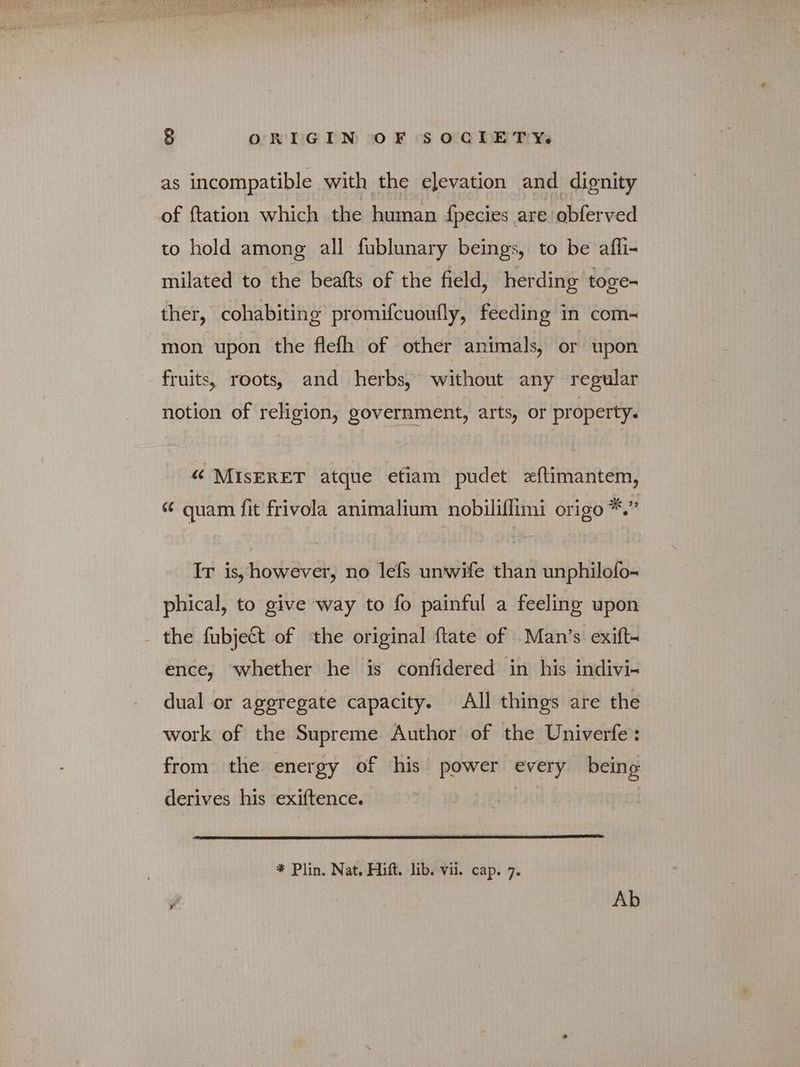 as incompatible with the elevation and dignity of {tation which the human {pecies are obferved to hold among all fublunary beings, to be affi- milated to the beafts of the field, herding toge- ther, cohabiting promifcuoufly, feeding in com- mon upon the flefh of other animals, or upon fruits, roots, and herbs, without any regular notion of religion, government, arts, or property. “ MISERET atque etiam pudet eftimantem, “ quam fit frivola animalium nobiliflimi origo *.” Ir is, however, no lefs unwife than unphilofo- phical, to give way to fo painful a feeling upon the fubject of the original ftate of Man's exift- ence, whether he is confidered in his indivi- dual or aggregate capacity. All things are the work of the Supreme Author of the Univerfe: from the energy of his power every being derives his exiftence. * Plin. Nat, Hift. lib. vii. cap. 7.