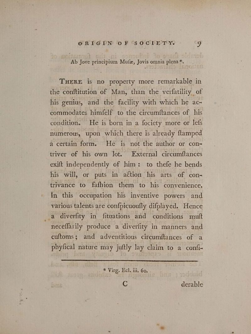 Ab Jove principium Mufe, Jovis omnia plena *. | THERE is no property more remarkable in the conftitution of Man, than the verfatility of his genius, and the facility with which he ace commodates himfelf to the ‘circumftances of his condition. He is born in a fociety more or lefs numerous, upon which there is already {tamped a certain form. He is not the author or con- triver of his own lot. External circumftances exift independently of him: to thefe he bends his will, or puts in attion his arts of con- trivance to fafhion them to his convenience. In this occupation his inventive powers and various talents are con{picuoufly difplayed. Hence a diverfity in fituations and conditions mutt neceffarily produce a diverfity in manners and cuftoms; and adventitious circumftances of a pbyfical nature may juftly lay claim to a confi- * Virg. Πο]. iii. 60, ο derable