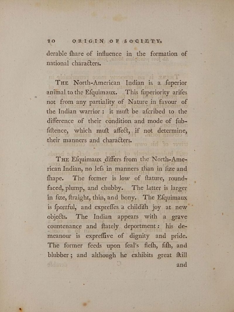 derable fhare of influence in the formation of national characters. THE North-American Indian is a. fuperior animal to the Efquimaux. .This fuperiority arifes not from any partiality of Nature in favour of the Indian warrior: it muft be afcribed to the difference of their condition and mode of fub- fiftence, which mutt affect, if not determine, their manners and characters. | THE Efquimaux differs from the North-Ame- rican Indian, no lefs in manners than in fize and fhape. The former is low of ftature, round faced, plump, and chubby.. The latter is larger in fize, ftraight, thin, and bony. The Efquimaux is fportful, and expreffes a childifh joy at new objects) The Indian appears with a grave countenance and ftately deportment: his de- “meanour is expreflive of dignity and pride. The former feeds upon feal’s flefh, fifth, and blubber; and although he exhibits great {kill and
