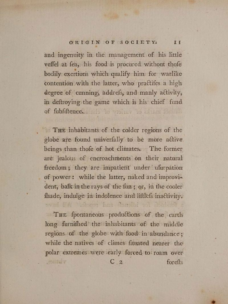 and ingenuity in the management of his little veffel.at fea, his food is procured without thofe bodily exertions which qualify him: for warlike contention with the latter, who practifes a high degree of cunning, addrefs, and manly activity, in deftroying the game which is his’ chief fund. of fubfiftence.. THE inhabitants: of the colder regions of the globe are found univerfally to be more active. beings than thofe of hot climates. The former are’ jealous of encroachments on their natural freedom 3. they are impatient under ufurpation _ of power: while the latter, naked and improvis dent, bafkiinthe rays of the fun; or, in the cooler fhade, indulge im indolence and liftlefS inactivity. THE fpontaneous produftions of the earth long furnifhed” the! inhabitants ‘of the middle regions. of the globe with food: in abundance ; while the natives of climes fituated nearer the ‘polar extremes: were early forced to! roam over Cig forefts