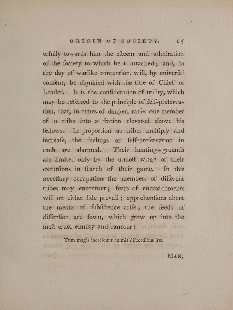 erfully towards him the efteem and admiration of the fociety to which he is attached; and, in the day of warlike contention, will, by univerfal confent, be dignified with the title of Chief or Leader. It is the confideration of utility, which may be referred to the principle of felf-preferva- tion, that, in times of danger, raifes one member of a tribe into a ftation elevated above his fellows. In proportion as tribes multiply and increafe, the feelings of felf+prefervation in each. are alarmed. Their hunting ~ grounds are: limited only by the utmoft range of their excuffions in fearch of their game. In this neceflary occupation the members of different tribes may encounter; fears of encroachments will on either fide prevail; apprehenfions about the means of fubfiftence arife; the feeds of diffenfion are fown, which grow up into the moft cruel enmity and rancour: Tum magis increfcunt animis difcordibus ire. 4 MAN,