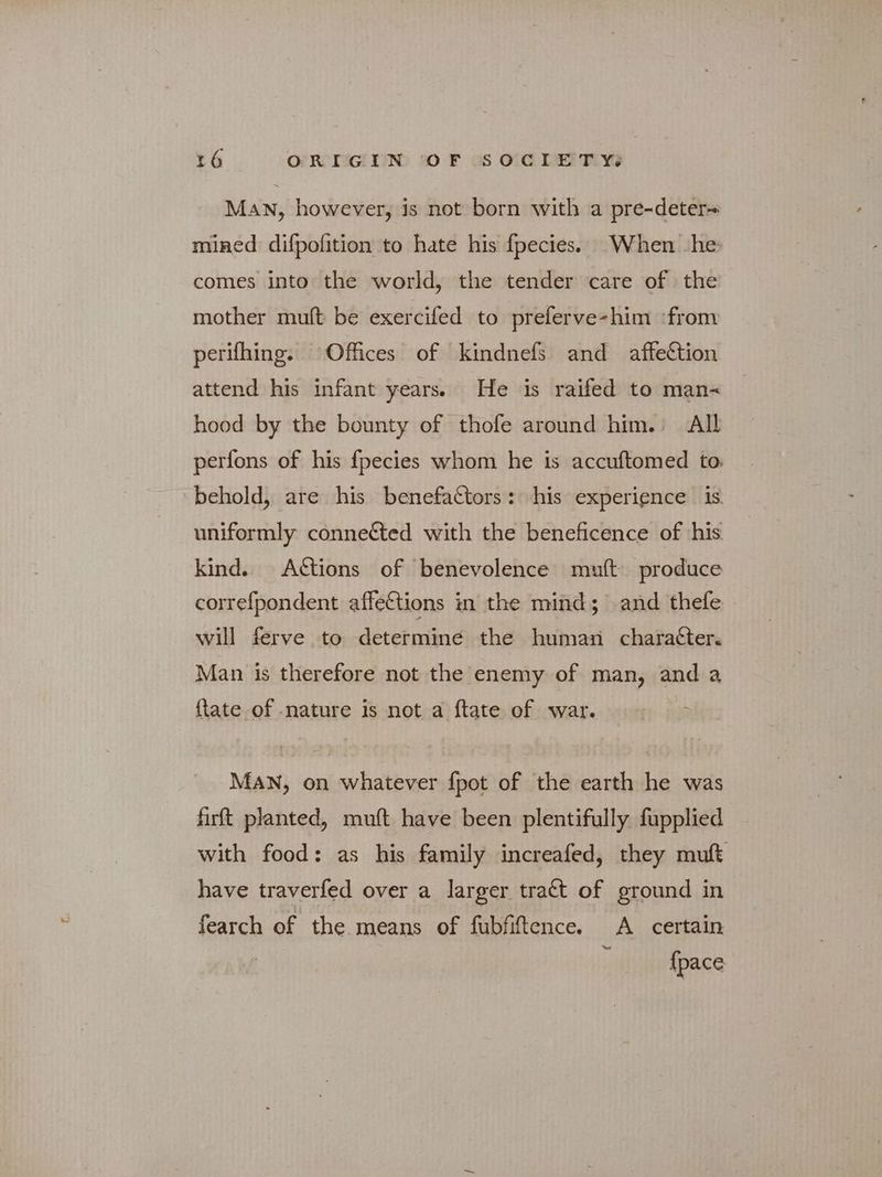 ΜΑΝ, however, is not born with a pre-deter~ mined difpofition to hate his fpecies. When he comes into the world, the tender care of the mother mult be exercifed to preferve-him ‘from perifhing. Offices of kindnefs and affeCtion attend his infant years. He is raifed to man-~ hood by the bounty of thofe around him. All perfons of his fpecies whom he is accuftomed to. behold, are his benefactors: his experience is uniformly conneéted with the beneficence of his kind. Attions of benevolence mult produce correfpondent affections in the mind; and thefe - will ferve to determine the human charatter. Man is therefore not the enemy of man, and a {tate of nature is not a ftate of war. MAN, on whatever fpot of the earth he was firft planted, muft have been plentifully fupplied with food: as his family increafed, they muft have traverfed over a larger tract of ground in fearch of the means of fubfiftence. A certain {pace