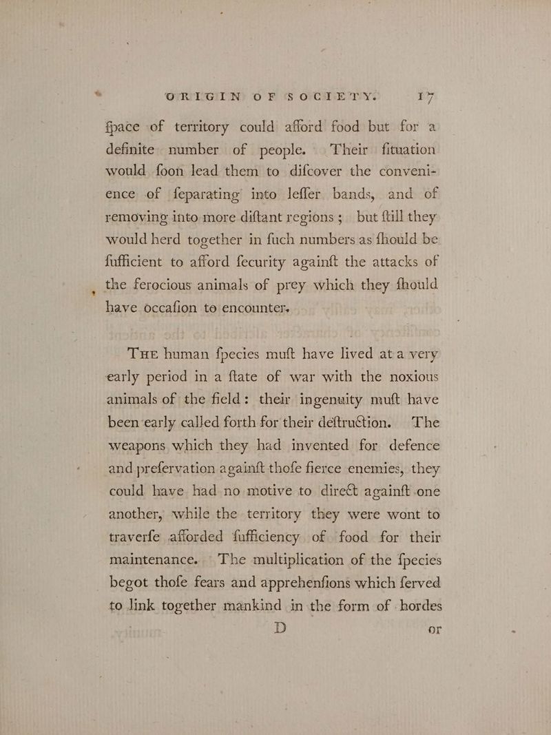 fpace of territory could afford food but for a definite. number of people. — Their fituation would foon lead them to difcover the conveni- ence of feparating into lefler bands, and of removing into more diftant regions; but {till they would herd together in fuch numbers as fhould be fufficient to afford fecurity againft the attacks of the ferocious animals of prey which they fhould have occafion to encounter. THE human fpecies muft have lived ata very early period in a ftate of war with the noxious animals of the field: their ingenuity muft have been ‘early called forth for their deftru@tion. The weapons which they had invented for defence and prefervation againft thofe fierce enemies, they could have had no motive to direct againft one another, while the territory they were wont to traverfe afforded fufficiency of food for their maintenance. The multiplication of the fpecies begot thofe fears and apprehenfions which ferved to link together mankind in the form of - hordes D or