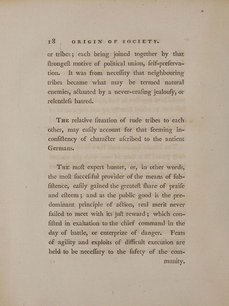 or tribes; each being joined together by that ftrongeft motive of political union, felf-preferva- tion. It was from neceflity that neighbouring tribes became what may be termed natural enemies, actuated by a never-ceafing jealoufy, or relentlefs hatred. THE relative fituation of rude tribes to each. . other, may eafily account for that feeming in- confiftency of character afcribed to the antient Germans. THE moft expert hunter, ‘or, in other words, the moft fuccefsful provider of the means of fub- fiftence, eafily gained the greateft fhare of praife and efteem; and as the public good is the pre- dominant principle of ation, real merit never failed to meet with its juft reward; which con~ fitted in exaltation to the chief command in the day of battle, or enterprize of danger. Feats of agility and exploits of difficult execution are held to be neceflary to the fafety of the com-~ munity.
