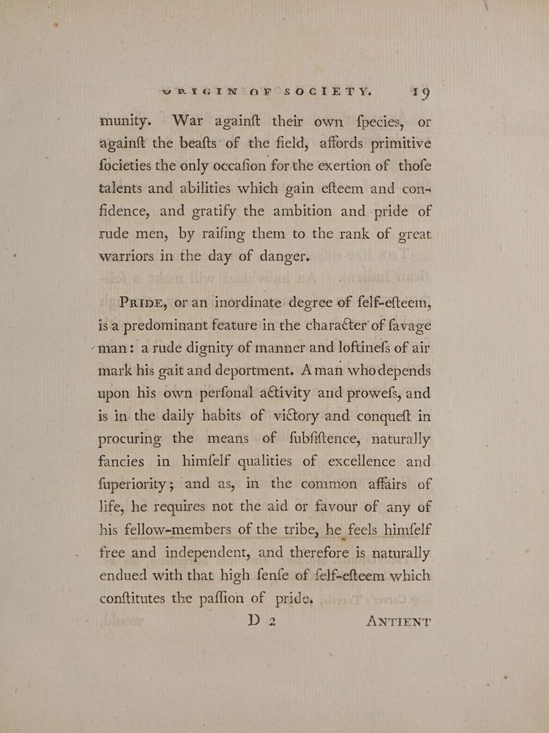 munity. War againft their own fpecies, or againft the beafts of the field, affords primitive focieties the only occafion for the exertion of thofe talents and abilities which gain efteem and con- fidence, and gratify the ambition and pride of rude men, by raifing them to the rank of great watriors in the day of danger. PRIDE, or an inordinate degree of felf-efteem, isa predominant feature in the character’ of favage ‘man: a rude dignity of manner and loftinefs of air mark his gait and deportment. Aman whodepends upon his own perfonal a€ttivity and prowefs, and is in the daily habits of victory and conqueft in procuring the means of fubfiftence, naturally fancies in himfelf qualities of excellence and fuperiority; and as, in the common affairs of life, he requires not the aid or favour of any of his fellow-members of the tribe, he feels himfelf free and independent, and therefore is naturally endued with that high fenfe of felf-efteem which conftitutes the paflion of pride. D 2 ANTIENT
