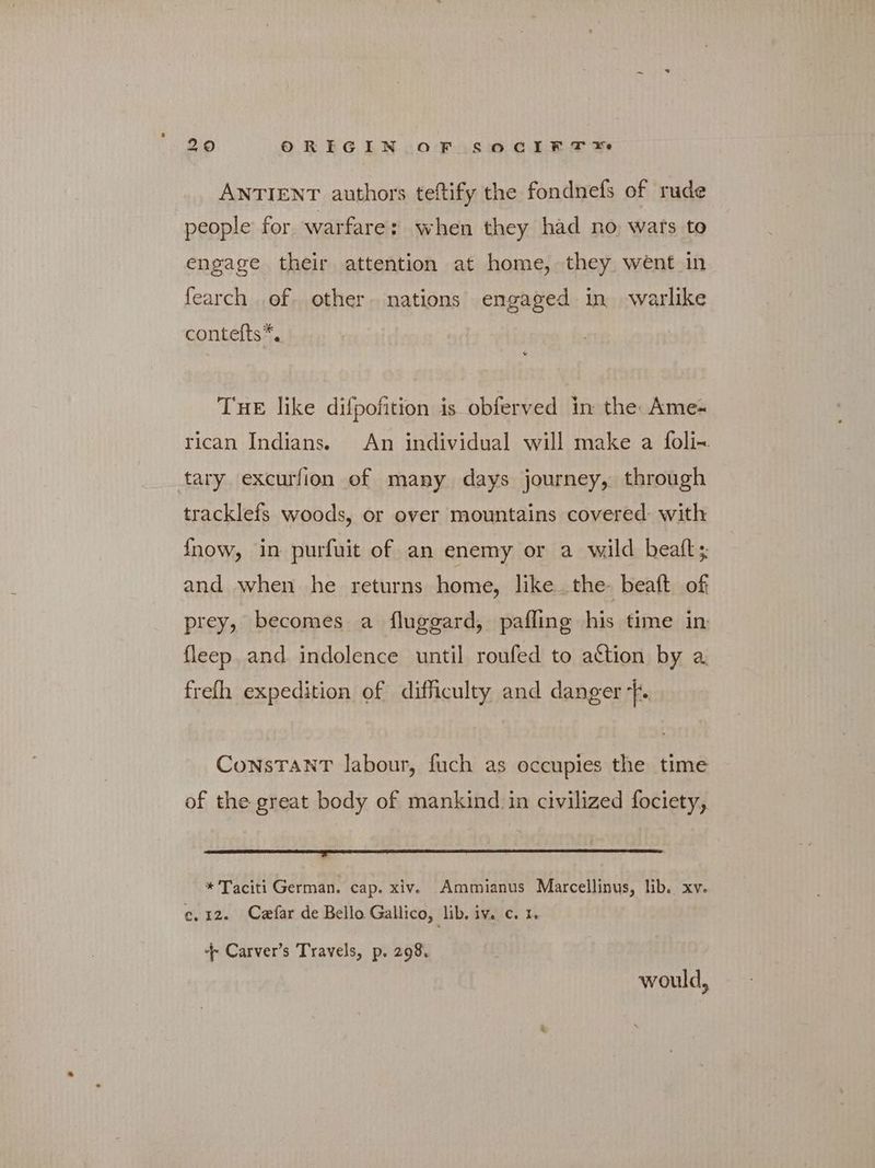 290 ORIGIN OF SOCIFF Σο ANTIENT authors teftify the fondnefs of rude people for warfare: when they had no wats to engage their attention at home, they went in fearch of other. nations engaged in warlike contefts*, THE like difpofition is obferved in the: Απιο- rican Indians. An individual will make a foli- tary excurfion of many days journey, through tracklefs woods, or over mountains covered with fnow, in purfuit of an enemy or a wild beatt; and when he returns home, like. the- beaft of prey, becomes a fluggard, pafling his time in fleep and indolence until roufed to action by a frefh expedition of difficulty and danger Τ. ConsTanT labour, fuch as occupies the time of the great body of mankind in civilized fociety, Ee te Ta at ae ae Bidh * Taciti German. cap. xiv. Ammianus Marcellinus, lib. xv. ο,12. Czfar de Bello Gallico, lib. iv. c. 1. + Carver’s Travels, p. 298. would,