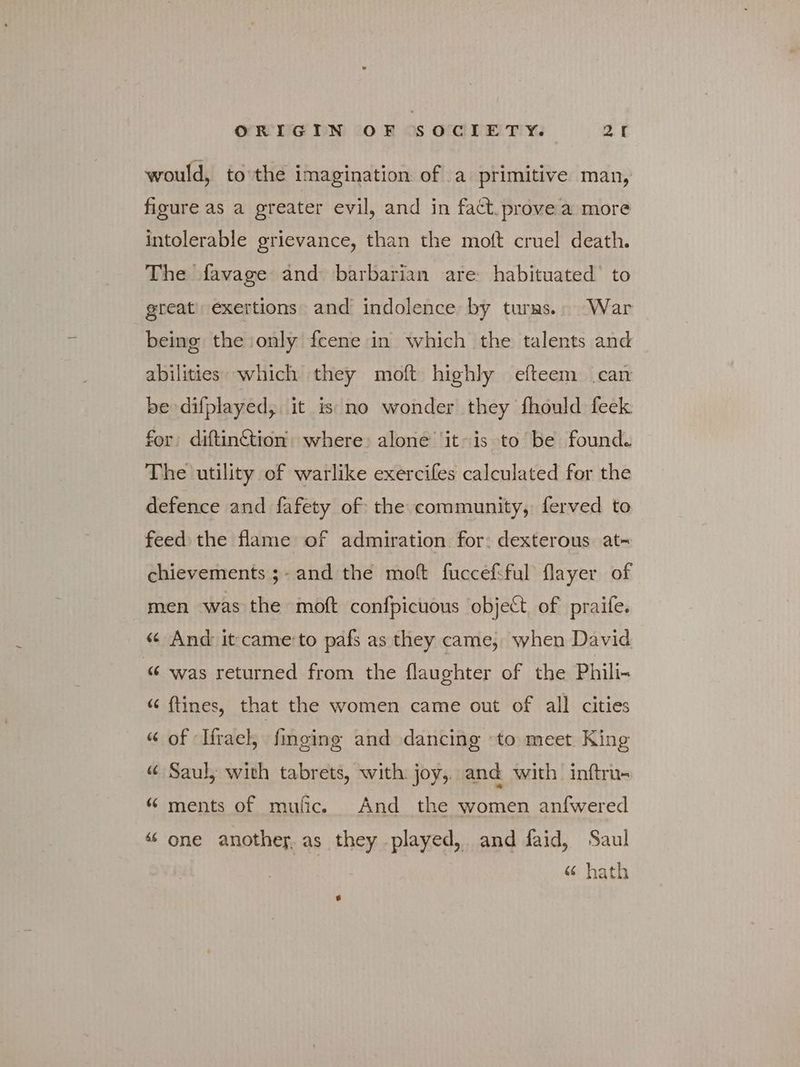 would, to'the imagination of a primitive man, figure as a greater evil, and in fact. prove a more intolerable grievance, than the moit cruel death. The favage and barbarian are habituated’ to great’ exertions and indolence by turns.. War being the only fcene in which the talents and abilities: which they moft highly efteem can be difplayed, it is no wonder they fhould feek for diftin&amp;tion where: alone it-is to be found. The utility of warlike exercifes calculated for the defence and fafety of the community, ferved to feed the flame of admiration for: dexterous at- chievements ;- and the molt fuccef:ful flayer of men was the moft confpicuous object of praife. « And it came’to pafs as they came, when David “ was returned from the flaughter of the Phili- « {tines, that the women came out of all cities « of Hrael, finging and dancing to meet. King « Saul, with tabrets, with joy, and with inftru- “ ments of mufic. And the women anfwered “ one another. as they played, and faid, Saul | « hath