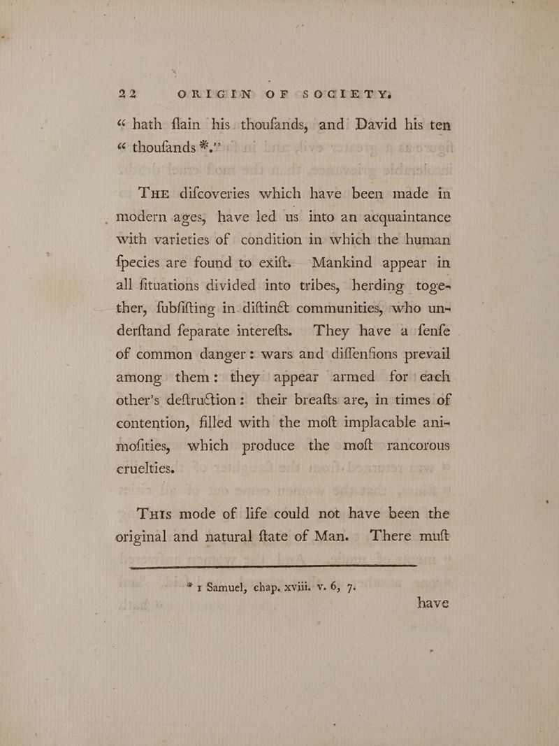 “ hath flain his. thoufands, and’ David his ten 66 thoufands *,’’ THE difcoveries which have been made in . modern ages, have led us into an acquaintance with varieties of condition in which the human {pecies are found to exift. Mankind appear in all fituations divided into tribes, herding toge- ther, fubfifting in: diftinct communities, who un- derftand feparate interefts. They have a fenfe of common danger: wars and diffenfions prevail among them: they appear armed for each other's deftruction: their breafts are, in times of contention, filled with the moft implacable ani- mofities, which produce the πιο rancorous cruelties. Tuts mode of life could not have been the original and natural ftate of Man. There mutt * 7 Samuel, chap. xviii. v. 6, 7. have