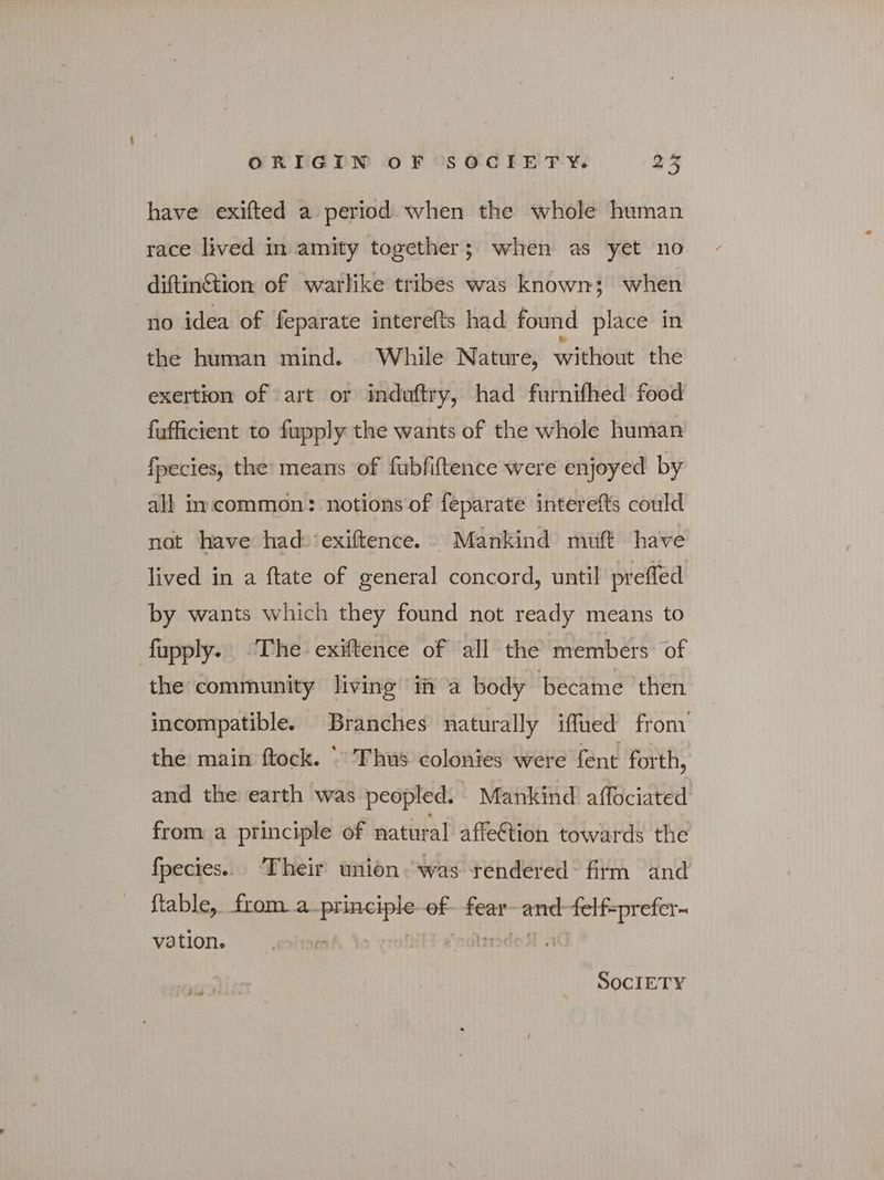 have exifted a period when the whole human race lived in amity together; when as yet no diftinétion of warlike tribes was known; when no idea of feparate interefts had found place in the human mind. While Nature, without the exertion of art or induftry, had furnifhed food fufficient to fupply the wants of the whole human fpecies, the’ means of fubfiftence were enjoyed by all incommon: notions of feparate interefts could not have had:-‘exiftence. Mankind muft have lived in a ftate of general concord, until prefled by wants which they found not ready means to fupply. The exiftence of all the members of the community living i a body became then incompatible. Branches naturally iffued from’ the main ftock. “ Thus colonies were fent forth, and the earth was peopled. Mankind affociated from a principle of natural affe&amp;ion towards the fpecies.. Their union was tendered: firm and ftable,. froma. ets sit eat one we vation. SOCIETY