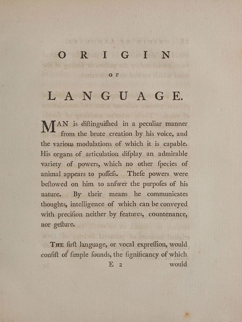 ων τι eden LANGUAGE. ΠΑΝ is diftinguifhed in a peculiar manner from the brute creation by his voice, and the various modulations of which it is capable. His organs of articulation difplay an admirable variety of powers, which no other fpecies of animal appears to poffels. Thefe powers were beftowed on him to anfwer the purpofes of his nature. By their means he communicates ' thoughts, intelligence of which can be conveyed with precifion neither by features, countenance, nor gefture. THE firft language, or vocal expreffion, would confift of fimple founds, the fignificancy of which bisg would