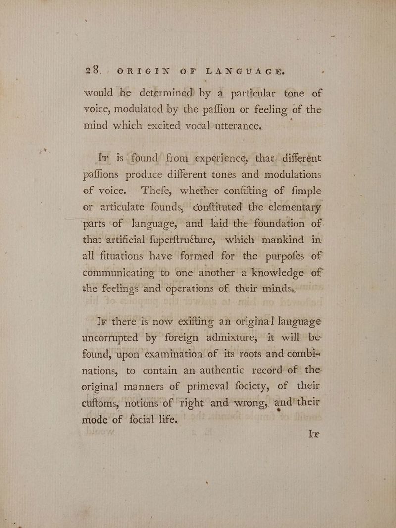 would be determined by a particular tone of voice, modulated by the paflion or feeling of the mind which excited vocal utterance. IT is found from experience, that different paffions produce different tones and modulations of voice. Thefe, whether confifting of fimple or articulate founds, conftituted the elementary parts of language, and laid the foundation of that artificial fuperftructure, which mankind in all fituations have formed for the purpofes of communicating to one another a knowledge of the feelings and operations of their minds. “^ Ir there is now exifting an original language uncorrupted by foreign admixture, it will be found, upon examination of its roots and combix nations, to contain an authentic record of the original manners of primeval fociety, of their. cuftoms, notions of right and wrong, and’ their mode of focial life. [τ